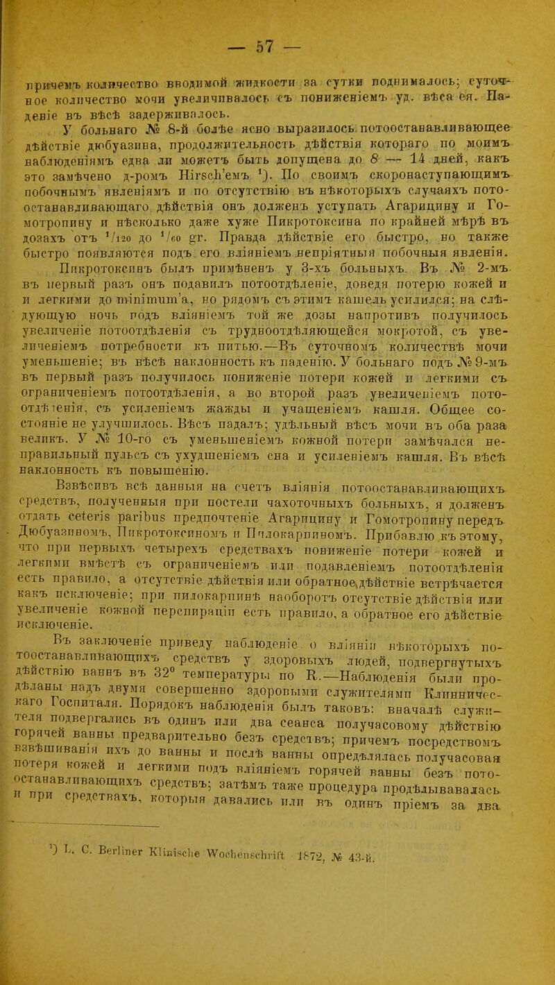лричемъ количество вводимой жидкости за сутки поднималось; суточ- ное количество мочи увеличивалось съ понижевіемъ уд. вѣса ея. Па- девіе въ вѣсѣ задерживалось. У больнаго № 8-й болѣе ясно выразилось, потоостававливающее дѣйствіе дюбуазина, продолжительность дѣйствія ко,тораго по моимъ ваблюденіямъ едва ли можетъ быть допущена до 8 — 14 дней, какъ это замѣчено д-ромъ НігзеІГемъ По своимъ скоронаступающимъ побочньшъ явленіямъ и по отсутствію въ нѣкоторыхъ случаяхъ пото- останавливающаго дѣйствія онъ долженъ уступать Агарицину и Го- мотропину и нѣсколько даже хуже Пикротоксина по крайней мѣрѣ въ дозахъ отъ Ѵіго до Ѵсо ^г. Правда дѣйствіе его быстро, но также быстро появляются подъ его вліявіемъ непріятнын побочвыя явленін. Ппкротоксннъ былъ примѣненъ у 3-хъ больныхъ Въ № 2-мъ. въ первый разъ онъ подавилъ потоотдѣленіе, доведя потерю кожей и л легкими до п>іпіілшп'а, но рядомъ съэтимт кашель усилился; на слѣ- дующую ночь подъ вліяніемъ той же дозы напротивъ получилось увелпченіе потоотдѣленія съ трудноотдѣляющейся мокротой, съ уве- лпченіемъ потребности къ питью.—Въ суточномъ количествѣ мочи уменьшение; въ вѣсѣ наклонность къ паденію. У больнаго подъ№9-мъ въ первый разъ получилось пониженіе потери кожей п легкими съ ограниченіемъ потоотдѣленія, а во второй разъ увеличешемъ пото- отдѣтенія, съ успленіемъ жажды и учащеніемъ кашля. Общее со- стояніе не улучшилось. Вѣсъ падалъ; удѣльный вѣсъ мочи въ оба раза велпкъ. У № 10-го съ уменьшеніемъ кожной потери замѣчался не- правильный пульсъ съ ухудшеніемъ сна и усиленіемъ кашля. Въ вѣсѣ наклонность къ повышенію. Взвѣспвъ всѣ данныя на счетъ вліянія потоостанавливающихъ средствъ, полученный при постели чахоточныхъ больныхъ, я долженъ отдать ёеЛегіз ратіЬиз предпочтете Агарицину п Гомотропину передъ Дюбуазиномъ, Ппкротокепномъ и Шілокарпинбмъ. Прибавлю къ этому, что при первыхъ четырехъ средствахъ понижепіе потери кожей и легкими вмѣстѣ съ ограниченіемъ илп подавленіемъ потоотдѣленія есть правило, а отсутствие дѣйствія или обратное^дѣйствіе встрѣчается какъ исключение; при пилокарппвѣ наоборотъ отсутствіе дѣйствія или: увеличена кожной перспираціп есть правило, а обратное его дѣйствіе исключеніе. Въ заключеніе приведу наблюденіе. о вліяніп лѣкоторыхъ по- тоостанавлпвающпхъ средствъ у здоровыхъ людей, подвергнутыхъ дѣиствш ваннъ въ 32° температуры по К.-Наблюденія были про- дѣланы надъ двумя совершенно здоровыми служителями Клинничес- каго Іоспиталя. Порядокъ наблюденія былъ таковъ: вначалѣ служи- теля подвергались въ одинъ или два сеанса получасовому дѣйствію в,^т1яВаННЫ Р^Р^ь00 средсівъ; причемъ посредством* потеГ ко^^П? Д° ВаННЫ И П°СЛѢ ВаННЫ опР«Д^»^сь получасовая гянГв-яя^ ЛеГКИМП П0ДЪ вліяніемъ горячей ванны безъ пото- ппн гпГртГХЪ СРРДСТВЪ; 3аТѢМЪ Та>Ке ПР°^ДУР^ продѣлывавала,,, при средствахъ, который давались или въ одинъ пріемъ за два Ц С. Вегііпег Кііпіясііе ѴѴосЬепесЬпГі №2, № 43-й.