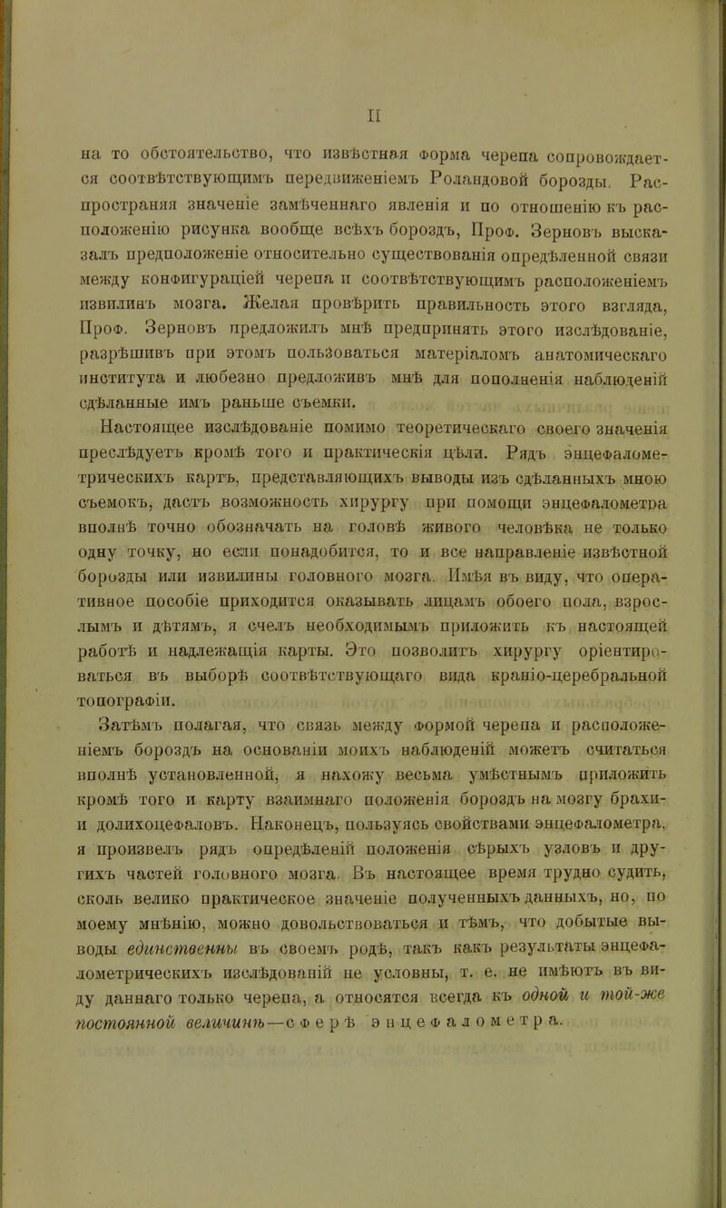 на то обстоятельство, что извѣстная Форма черепа сопровождает- ся соотвѣтствующимъ передвин^еніемъ Роландовой борозды, Рас- пространяя значеніе замѣченнаго явленія и по отношенію къ рас- положенію рисунка вообще всѣхъ бороздъ, ПроФ. Зерновъ выска- залъ предполояюніе относительно существованія опредѣленной связи между конфигураціей черепа и соотвѣтствующимъ расположеніемъ извилинъ мозга. Желая провѣрить правильность этого взгляда, ПроФ. Зерновъ предложилъ мнѣ предпринять этого изслѣдованіе, разрѣшивъ при этомъ пользоваться матеріаломъ анатомическаго института и любезно предложивъ мнѣ для пополненія наблюденій сдѣланные имъ раньше съемки. Настоящее изслѣдованіе помимо теоретическаго своего значенія преслѣдуетъ кромѣ того и практическія цѣли. Рядъ энцеФаломе- трическихъ картъ, представляющихъ выводы изъ сдѣланныхъ мною съемокъ, дастъ возможность хирургу при помощи энцеФалометоа вполнѣ точно обозначать на головѣ живого человѣка не только одну точку, но если понадобится, то и все направленіе извѣстной борозды или извилины головного мозга. Имѣя въ виду, что опера- тивное пособіе приходится оказывать лицамъ обоего пода, взрос- лымъ и дѣтямъ, я счелъ необходимымъ приложить къ настоящей работѣ и ыадле?кащія карты. Это позволитъ хирургу оріентиро- ваться въ выборѣ соотвѣтствующаго вида краніо-церебральной топографіи. Затѣмъ полагая, что связь между Формой черепа и расположе- ніемъ бороздъ на основаніи моихъ наблюденій можетъ считаться вполнѣ установленной, я нахож’у весьма умѣстнымъ приложить кромѣ того и карту взаимнаго положенія бороздъ на мозгу брахи- и долихоцефаловъ. Наконецъ, пользуясь свойствами энцеФалометра. я произве.дъ рядъ опредѣленій положенія сѣрыхъ узловъ и дру- гихъ частей головного мозга. Въ настоящее время трудно судить, сколь велико практическое значеніе по.іученныхъ данныхъ, но, по йіоему мнѣнію, можно довольствоваться и тѣмъ, что добытые вы- воды единственны въ своемъ родѣ, такъ какъ результаты энцеФа- лометрическихъ изслѣдованій не условны, т. е. не имѣютъ въ ви- ду даннаго только черепа, а относятся всегда къ одной и той-же постоянной величинѣ—с ф е р ѣ энцеФалометра.