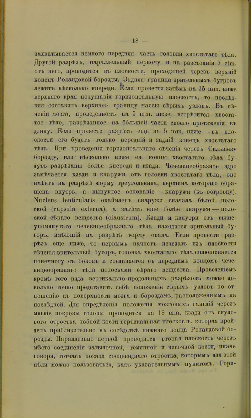 захватывается немного передняя часть головки хвостатаго тѣла. Другой разрѣзъ, параллельный первому и на разстояніи 7 сіга. отъ него, проводится въ плоскости, проходягцей черезъ верхній конецъ Роландовой борозды. Задняя граница зрительныхъ бугровъ лежитъ нѣсколько кпереди. Ьсли провести затѣмъ на 35 тт. ниже верхняго края по.ііушарія горизонтальную плоскость, то послѣд- няя составитъ верхнюю границу массы сѣрыхъ узловъ. Въ сѣ- ченіи мозга, проведенномъ на 5 тт. ниже, встрѣтится хвоста- тое тѣло, разрѣзанное на ббльшей части своего протяженія въ длину. Если провести разрѣзъ еще на 5 тт. ниже — въ пло- скости его будетъ только передній и задній конецъ хвостатаго тѣла. При проведеніи горизонтальнаго сѣченія черезъ Сильвіеву борозду, И.Ш' нѣсколько ниже ея, концы хвостатаго тѣла бу- дутъ разрѣзаны болѣе кпереди и кзади. Чечевицеобразное ядро замѣчается кзади и кнаружи отъ головки хвостатаго тѣла, оно имѣетъ на разрѣзѣ Форму треугольника, вершина котораго обра- щена внутрь, а выпуклое основаніе — кнаружи (къ островку). Кпсіепз Іепіісиіагіб окаймленъ сиарунш сначала бѣлой поло- ской (сарзпіа ехіепіа), а затѣмъ еще болѣе кнаружи — поло- ской сѣраго вещества (сіаіізігпт). Кзади и квнутри отъ выше- упомянутаго чечевицеобразнаго тѣла находится зрительный бу- горъ, имѣющій на разрѣзѣ Форму овала. Если провести раз- рѣзъ еще ниже, то первымъ начнетъ исчезать изъ плоскости сѣченія зрительный бугоръ, головка хвостатаго тѣ.іга сплющивается понемногу съ боковъ и соединяется съ переднимъ концомъ чече- вицеобразнаго тѣла по.иосками сѣраго вещества. Проведеніемъ кромѣ того ряда вертикально-продольныхъ разрѣзовъ можно до- вольно точно представить себѣ положеніе сѣрыхъ узловъ по от- ношенію къ поверхности мозга и бороздамъ, расположеннымъ на пос.іѣдней. Для опредѣленія положенія мозговыхъ ганглій черезъ мягкіе покровы головы проводится на 18 тт. кзади отъ скуло- вого отростка лобной кости вертикальная плоскость, которая прой- детъ приблизительно въ сосѣдствѣ нижняго конца Роландовой бо- розды. Параллельно первой проводится вторая плоскость черезъ мѣсто соединенія затылочной, темянной и височной кости, иначе говоря, тотчасъ позади сосцевиднаго отростка, которымъ для этой цѣли можно пользоваться, какъ указате.іьнымъ пунктомъ. Гори-