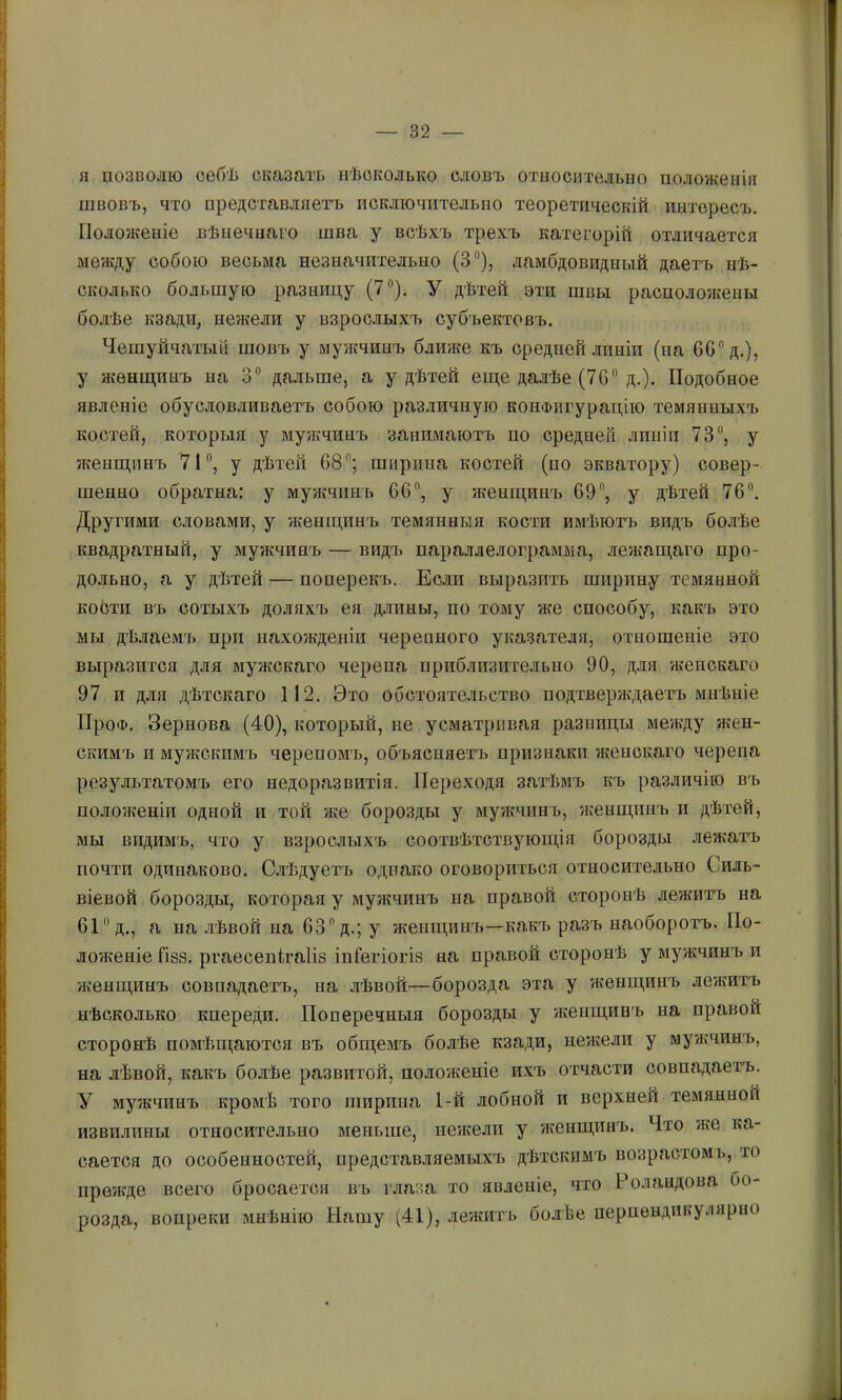 ] я позволю себѣ сказать нѣсколько словъ отыосителыіо положенія швовъ, что представляетъ исключительно теоретическій интересъ. ^ ІІологкеніе вѣнечнаго шва у всѣхъ трехъ категорій отличается < между собою весьма незначительно (3“), ламбдовидиый даетъ нѣ- || сколько большую разницу (7®), У дѣтей эти швы расположены ^ болѣе кзади, нежели у взрослыхъ субъектовъ, і Чешуйчатый шовъ у мужчинъ ближе къ средней .іиніи (на 60® д.), ; у жѳнп^инъ на 3® дальше, а у дѣтей епде далѣе (76® д.). Подобное 1 явленіе обусловливаетъ собою различную конФигуратцю темянпыхъ костей, которыя у мужчинъ занимаютъ по средней линіи 73®, у :і женщинъ 71®, у дѣтей 68®; ширина костей (по экватору) совер- ! шенно обратна: у мужчинъ 66, у женщинъ 69®, у дѣтей 76®. Другими словами, у женщинъ темянныя кости имѣю-гь видъ болѣе ’і квадратный, у мужчинъ — видъ параллелограмма, лежащаго про- і дольно, а у дѣтей — поперекъ. Если выразить ширину темянной ^ кобтп въ сотыхъ доляхъ ея д.ганы, по тому же способу, какъ это і; мы дѣлаемъ при нахожденіи черепного указателя, отношеніе это выразится для мужскаго черепа приблизительно 90, для женскаго 'і 97 и для дѣтскаго 112. Это обстоятельство подтверждаетъ мнѣніе І' ПроФ. Зернова (40), который, не усматривая разницы ме?кду жен- ■ скимъ и мужекпмъ черепомъ, объясняетъ признаки женскаго черепа [! результатомъ его недоразвитія. Переходя затѣмъ къ различію въ I положеніи одной и той же борозды у мужчинъ, женщинъ и дѣтей, 1| мы видимъ, что у взрослыхъ соотвѣтствующія борозды лежатъ || почти одинаково. С.тѣдуетъ однако оговориться относительно Силь- віевой борозды, которая у мужчинъ на правой сторонѣ лежитъ на 61® д., а на .гѣвой на 63® д.; у женщинъ—какъ разъ наоборотъ. По- ложеніе ГІ88. ргаесепігаііз іпГегіогіз на правой сторонѣ у мужчинъ и (женщинъ совпадаетъ, на .пѣвой—борозда эта у женщинъ лежитъ нѣсколько кпереди. Поперечныя борозды у женщинъ на правой сторонѣ помѣщаются въ общемъ болѣе кзади, нежели у мужчинъ, I на дѣвой, какъ болѣе развитой, положеніе ихъ отчасти совпадаетъ. У мужчинъ кромѣ того ширина 1-й лобной и верхней темянной извилины относительно меньше, нежели у ѵкенщинъ. Что же ка- сается до особенностей, представляемыхъ дѣтскимъ возрастомь, то I прежде всего бросается въ глаза то явленіе, что Роландова бо- I розда, вопреки мнѣнію Нашу (41), .іежить болѣе пернѳндикулярно Л.
