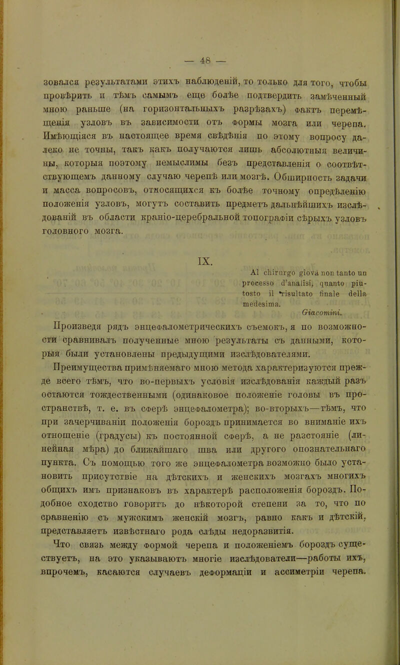 зовался результатами этихъ наблюденій, то только для того, чтобы провѣрить и тѣмъ самымъ еще болѣе подтвердить замѣченный мною раньше (на горизонтальныхъ разрѣзахъ) Фактъ перемѣ- щенія узловъ въ зависимости отъ Формы мозга или черепа. Имѣющіяся въ настоящее время свѣдѣнія по этому вопросу да- леко не точны, такъ какъ получаются лишь абсолютныя величи- ны, которыя поэтому немыслимы безъ представленія о соотвѣт- ствующемъ данному случаю черепѣ или мозгѣ. Обширность задачи и масса вопросовъ, относящихся къ болѣе точному опредѣленію положенія узловъ, могутъ составить предметъ дальнѣйшихъ изслѣ- дованій въ области краніо-церебральной топографіи сѣрыхъ узловъ головного мозга. IX. А1 сЫгиг§о §іоѵа поп іапіо пп ргоееззо сі’апаіізі, чиапііо ріи- Іозіо і1 *гІ8ииа1;о йпаіе йеііа тейезіша. Ѳіасотті, Произведя рядъ энцеФалометрическихъ съемокъ, я по возможно- сти сравнивалъ полученные мною результаты съ данными, кото- рыя были установлены предыдущими изслѣдователями. Преимущества примѣняемаго мною метода характеризуются преж- де всего тѣмъ, что во-первыхъ условія изслѣдованія каждый разъ остаются тождественными (одинаковое положеніе головы въ про- странствѣ, т. е. въ Сферѣ энцеФалометра); во-вторыхъ—тѣмъ, что при зачерчиваніи положенія бороздъ принимается во вниманіе ихъ отношеніе (градусы) къ постоянной СФерѣ, а не разстояніе (ли- нейная мѣра) до ближайшаго шва или другого опознательнаго пункта. Съ помощью того же энцеФалометра возможно было уста- новить присутствіе на дѣтскихъ и женскихъ мозгахъ многихъ общихъ имъ признаковъ въ характерѣ расположенія бороздъ. По- добное сходство говоритъ до нѣкоторой степени за то, что по сравненію съ мужскимъ женскій мозгъ, равно какъ и дѣтскій, представляетъ извѣстнаго рода слѣды недоразвитія. Что связь между Формой черепа и положеніемъ бороздъ суще- ствуетъ, на это указываютъ многіе изслѣдователи—работы ихъ, впрочемъ, касаются случаевъ деформаціи и ассиметріи черепа.