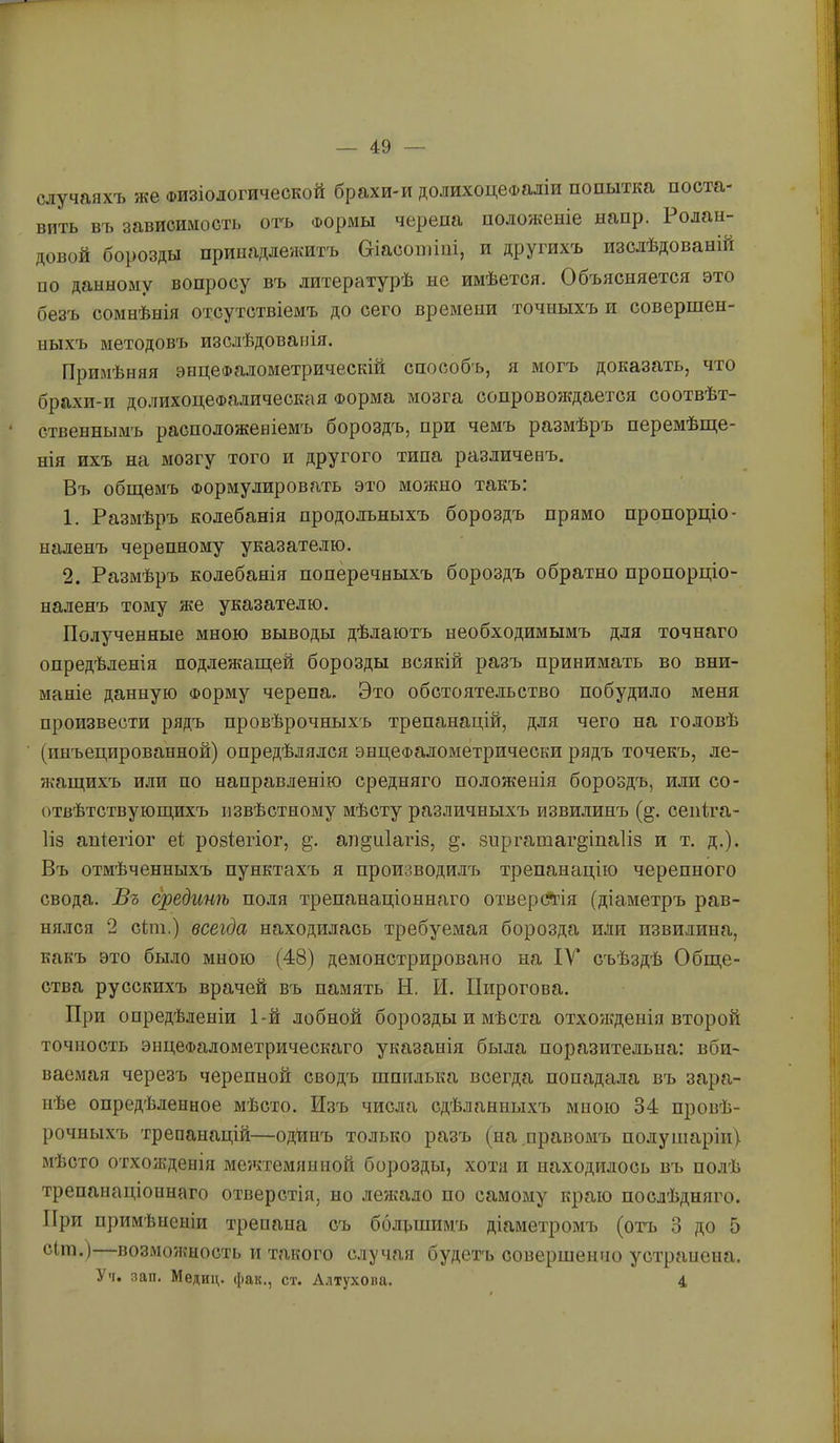 случаяхъ же Физіологической брахи-и долихоцефаліи попытка поста- вить в'ь зависимость огь Формы черепа положеніе напр. Ролан- довой борозды принадлежитъ &іасопііиі, и другихъ изслѣдованій по данному вопросу въ литературѣ не имѣется. Объясняется это безъ сомнѣнія отсутствіемъ до сего времени точныхъ и совершен- ныхъ методовъ изслѣдованія. Примѣняя энцеФа.іометрическіи способъ, я могъ доказать, что брахи-и до.^іихоцеФа.пическая Форма мозга сопровождается соотвѣт- ' ственнымъ расположеніемъ бороздъ, при чемъ размѣръ перемѣпде- нія ихъ на мозгу того и другого типа различенъ. Въ обш,емъ Формулировать это можно такъ: 1. Размѣръ колебанія продольныхъ бороздъ прямо пропорціо- наленъ черепному указателю. 2. Размѣръ колебанія поперечныхъ бороздъ обратно пропорціо- наленъ тому же указателю. Полученные мною выводы дѣлаютъ необходимымъ для точнаго опредѣленія подлежагцей борозды всякій разъ принимать во вни- маніе данную Форму черепа. Это обстоятельство побудило меня произвести рядъ провѣрочныхъ трепанацій, для чего на головѣ (инъецированной) опредѣлялся энцеФалометрически рядъ точекъ, ле- жащихъ или по направленію средняго положенія бороздъ, или со- отвѣтствующихъ извѣстному мѣсту различныхъ извилинъ (§. сепіга- 1ІЗ апіегіог еі; розіѳгіог, §. аіі§и1агІ8, зпргатаг^іпаііз и т. д.). Въ отмѣченныхъ пунктахъ я производилъ трепанацію черепного свода. Въ срединѣ поля трепанаціоннаго отвер(?гія (діаметръ рав- нялся 2 сіт.) всегда находилась требуемая борозда или пзвилина, какъ это было мною (48) демонстрировано на IV* съѣздѣ Обще- ства русскихъ врачей въ память Н. И. Пирогова. При опредѣленіи 1-й лобной борозды и мѣста отхоясденія второй точность энцефалометрическаго указанія была поразительна: вби- ваемая черезъ черепной сводъ шпилька всегда попадала въ зара- нѣе опредѣленное мѣсто. Изъ числа сдѣ.нанныхъ мною 34 провѣ- рочныхъ трепанацій—одйпъ только разъ (на правомъ полушаріи), мѣсто отхожденія межтемяниой борозды, хотя и находилось въ полѣ трепанаціоннаго отверстія, но ле?кало по самому краю послѣдняго. При примѣненіи трепаиа съ болвшимъ діаметромъ (отъ 3 до 5 сіт.) возможность и такого случая будетъ совершенно устранена. Уч. зап. Медиц. фак., ст. Алтухова. 4