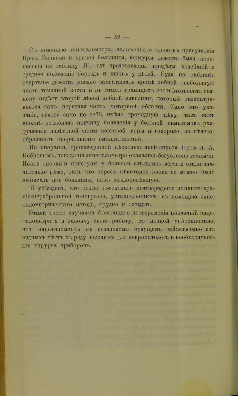 С'1. помощью энцефалометра, иаложеппаго мною въ присутствіи ГІроФ. Зернова п врачей больиицы, контуры деФекта были пере- несены на таблицу III, гдѣ представлены предѣлы колебаній н среднее поло?кеніе бороздъ и швовъ у дѣтей. Судя по таблицѣ, очертаніе дефекта должно захватывать кромѣ лобной—небольшую часть темянной кости и въ этихъ границахъ соотвѣтствовать зад- нему отдѣлу второй лѣвой лобной извилины, который разсматри- вается какъ передняя часть моторной области. Одно это ука- заніе, взятое само по себѣ, имѣло громадную цѣну, такъ какъ вполнѣ объясняло причину появленія у больной симптомовъ раз- драженія извѣстной части мозговой коры и говорило за цѣлесо- образность оперативнаго вмѣшательства. На операціи, произведенной нѣсколько дней спустя ПроФ. А. А. Бобровымъ, показанія энцеФаломотра оказались безусловно точными. Пос.іѣ операціи приступы у больной сдѣлались легче и стали зна- чительно рѣже, такъ что черезъ нѣкоторое время ее можно было выписать изъ бо.ііьницы, какъ выздоровѣвшую. Я убѣжденъ, что болѣе ЭФФектнаго подтверікденія данныхт» кра- ніо-церебральной топографіи, установленныхъ съ помощью энце Фалометрическаго метода, трудно и обкидать. Этими тремя случаями блестящаго потвержденія показаній энце- Фалометра я и закончу свою работу, съ полной увѣренностью, что энцеФалометръ въ недалекомъ будущемъ займетъ одно изъ видныхъ мѣстъ въ ряду важныхъ для невропатолога и необходимыхъ для хирурга приборовъ.