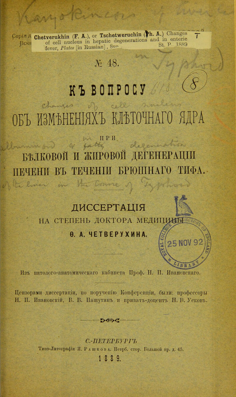 ^‘Ѵ- ХѴ » ; л ; • I ■ ■ *-4ѴЧ.; рері” д СЬеІѵегикЬіп (Г. А.), <* ТвсЬвіиегисЬіп № Вое. оі сеіі шісіеиз іп Ьвраіів ЛвввпегнИопв апгі т вюіепс ^ іеѵег, Ріаіеи [іп Еиззіап], 8ѵ? ьь. л и .№ 48. ' ‘ ДѴ 7 ■ КЪ ВОПРОСУ ОБЪ ИЗМѢНЕНІЯХЪ КЛѢТОЧНАГО ЯДРА ПРИ А'' БѢЛКОВОЙ И ЖИРОВОМ ДЕГЕНЕРАЦІИ ПЕЧЕНИ ВЪ ТЕЧЕНІИ БРІОШНАГО ТИФА. Г ■ ' X» л О | Л ~ . ДИССЕРТАЦІЯ НА СТЕПЕНЬ ДОКТОРА МЕДИЦ Ѳ. А. ЧЕТВЕРУХИНА. Изъ патолого-анатомическаго кабинета Проф. Н. И. Ивановскаго. Цензорами диссертаціи, по порученію Конференціи, были: профессоры Н. II. Ивановскій, В. В. Нашутипъ и приватъ-доцентъ Н. В. Усковъ. -=:><«><:= С.-ПЕТЕРБУРГЪ Тино-Лвтографія Я. Рашков а. ПстрО. стор. Большой ир. д. 45. 1 8 Е 9.