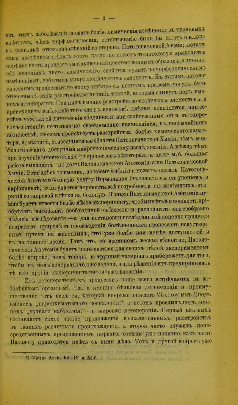 ■' изъ 'УТИХЪ заболѣваній лежатъ болѣе химическія измѣненія въ тканевыхъ кт чѣмъ морфологическія, естественнѣе было к; разгадкѣ этихъ заболѣваній со стороны Патологической Химіи; нотакъ какъ послѣдняя сдѣлать этого часто не Шожетъ;то патологу и іДОДДО нерѣдко вести процессъ умозаключеній неестественнымъ образомъ, а имен . объ яв теніяхъ чисто химическаго свойства судить но морфологическимъ измѣненіямъ, добытымъ микроскопическимъ анализомъ. Къ такимъ патоло гическимъ процессамъ но моему мнѣнію съ полнымъ нравомъ могутъ быть отнесены тѣ виды разстройства питанія тканей, которыя слывутъ подъ име немъ дегенерацій. При нихъ именно разстройство тканевыхъ элементовъ и происходитъ вслѣдствіе того, что въ веществѣ клѣтки появляются илисо- всѣмъ чуждыя ей химическія соединенія, или свойственныя ей и въ здоро- вомъсостояніи, но только не своевременно появившіяся, въ необычайномъ количествѣ, словомъ происходятъ разстройства болѣе химическаго харак- тера, и, значитъ, относящіяся къ области Патологической Химіи, чѣмъ мор- фологическаго, доступныя микроскопическому изслѣдованію. А. мѣжду тѣмъ - при изученіи именно этйхъ-то процессовъ нѣкоторая, и даже м. б. большая работа выпадаетъ на долю Патологической Анатоміи, а не Патологической Химіи. Вотъ здѣсь то именно, по моему мнѣнію и можетъ оказать Патологи- ческой Анатоміи больную услугу Нормальная Гистологія съ ея ученіемъ о каріокинезѣ, если удастея перенести всѣ подробности ея новѣйшихъ отк- рытій со здоровой клѣтки на больную. Только Патологической Анатоміи ну- жно будетъ отвести болѣе мѣста эксперименту, чтобы имѣть возможность прі- обрѣтать матерьялъ необходимой свѣжести и располагать его сообразно цѣлямъ изслѣдованія,—а для постановки послѣдняго ей конечно придется подражать природѣ въ произведеніи болѣзненныхъ процессовъ искуствен- нымъ путемъ на животныхъ, что уже болѣе или менѣе доступно ей и въ настоящее время. Такъ что, со временемъ, весьма вѣроятно, Патоло- гическая Анатомія будетъ пользоваться для своихъ цѣлей экспериментомъ болѣе широко, чемъ теперь, и трупный матеріалъ прибережетъ для того, чтобы въ немъ почерпать только задачи, а для рѣшенія ихъ предпринимать тѣ или другія экспериментальныя изслѣдованія. Изъ дегенеративныхъ процессовъ чаще всего встрѣчаются въ за- болѣвшемъ организмѣ два, а именно: бѣлковая дегенерація и преиму- щественно тотъ видъ ея, который впервые описанъ ѴігсЬо\ѵ’ымъ ^подъ именемъ „паренхиматознаго воспаленія, а потомъ прослылъ подъ име- немъ „мутнаго набуханія,—и жировая дегенерація. Первый изъ нихъ составляетъ самое частое продолженіе воспалительныхъ разстройствъ въ тканяхъ различнаго происхожденія, а второй часто служитъ непо- средственнымъ продолженіемъ перваго; отсюда уже понятно, какъ часто Патологу приходится имѣть съ ними дѣло. Тотъ и другой вопросъ уже Ч) ѴігеЬ. АгсЬ. М. IV и XIV.