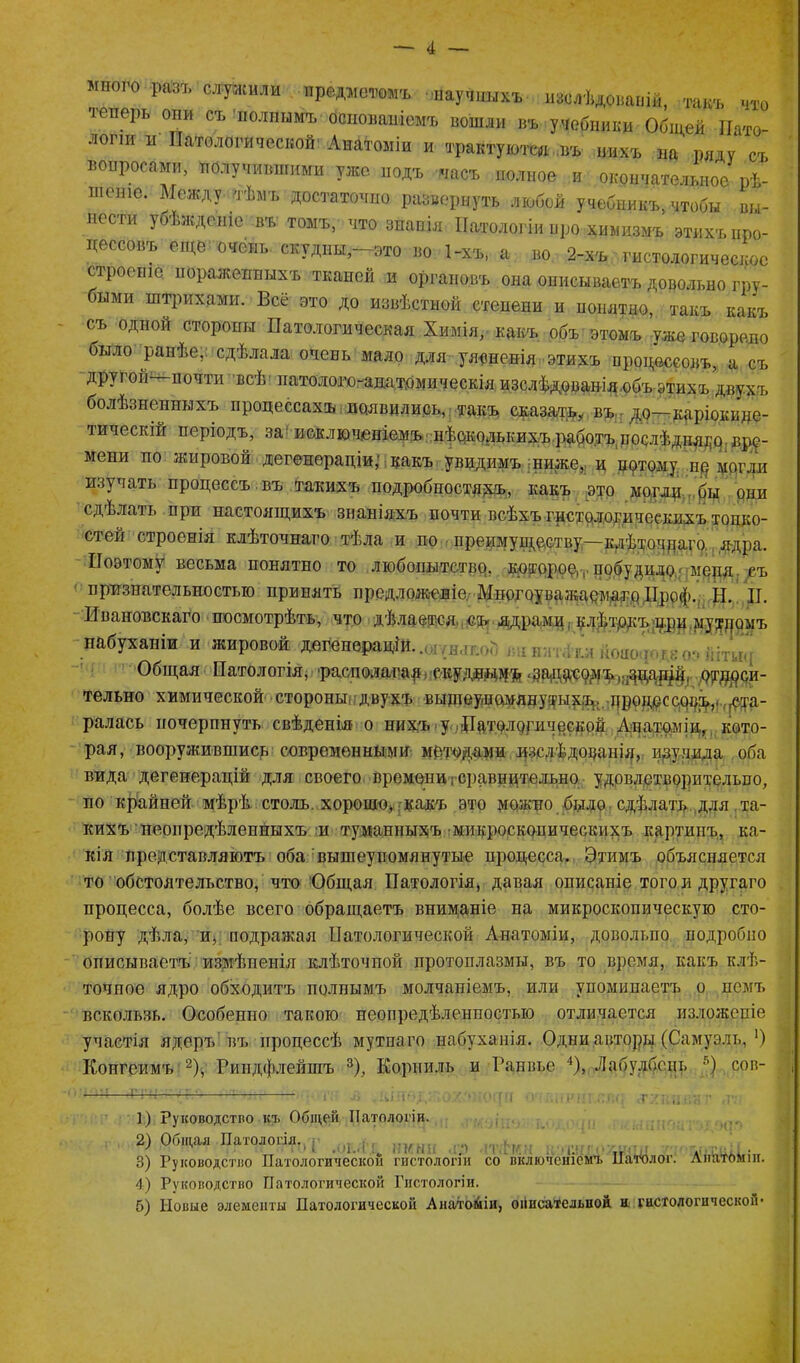 того разъ служили нредмвиошь научныхъ изслѣдованій, -гакъ что теперь они съ полнимъ основаніемъ вошли въ учебники Общей Пато- логіи и Патологической'Анатоміи и трактуются..въ нихъ на ряду съ вопросами, получившими ужо йодъ часъ полное и окончательное рѣ- шеніе. Между тѣмъ достаточно развернуть любой учебникъ, чтобы вы- нести уоѣждеше въ томъ, что знанія Патологіи нро химизмъ этихъ про- цессовъ еще очень скудны-это во 1-хъ, а во 2-хъ гистологическое строеніе пораженныхъ тканей и органовъ она описываетъ довольно гру- быми штрихами. Всё это до извѣстной степени и понятно, такъ какъ съ одной стороны Патологическая Химія, какъ объ этомъ уже говорило было ранѣе, сдѣлала очень мало для уясненія этихъ процессовъ, а съ другои—почти всѣ патолого-анатомическія изслѣдованія объ этихъ двухъ болѣзненныхъ процессахъ появились, такъ сказать, въІГ до—іщріокице- тическій періодъ, за исключеніемъ нѣокольких.ъ работъ послѣдня^р. вре- мени по жировой дегенераціи; какъ увидимъ ниже,, и нотому нр могли изучать процессъ въ такихъ подробностяхъ, какъ это могли ..бы они сдѣлать при настоящихъ знаніяхъ почти всѣхъ гистологическихъ топко- стей строенія клѣточнаго тѣла и по преимуществу—клѣточдаго. ядра. Поэтому весьма понятно то любопытстве, кртррое,, побудило,-меря съ признательностью принять предлож-еліе. Многоуважаемаго ІІроф. Н. II. Ивановскаго посмотрѣть, что дѣлается, съ- ядрами, клѣтрдъщри.муздомъ набуханіи и жировой дегенераціи.. Общая Патологія, 'располагай, екудвдмъ *задо,-сомъі;;оцац^й( рдцреи- тельно химической стороны двухъ выщеуишянутыхъ., дроцрссоо^,, ста- ралась почерпнуть свѣденія о нихъ у Патологической Анатоміи,, кото- рая, вооружившись современными методами изслѣдованія, изучила оба вида дегенерацій для своего времени; сравнительно удовлетворительно, по крайней мѣрѣ столь, хорошо, . какъ это можно было сдѣлать для та- кихъ неопредѣленныхъ и туманныхъ микроскопическихъ картинъ, ка- кія представляютъ оба вышеупомянутые процесса. Этимъ объясняется то обстоятельство, что Общая Патологія, давая описаніе того и другаго процесса, болѣе всего обращаетъ вниманіе на микроскопическую сто- рону дѣла, и, подражая Патологической Анатоміи, довольно подробно описываетъ измѣненія клѣточной протоплазмы, въ то время, какъ клѣ- точное ядро обходитъ полнымъ молчаніемъ, или упоминаетъ о немъ вскользь. Особенно такою неопредѣленностью отличается изложеніе участія ядеръ въ процессѣ мутнаго набуханія. Одни авторы (Самуэль, ') Конгеимъ 2), Риндфлейшъ 3), Корниль и Ранвье 4), Лабулбснь 5) сов- 1) Руководство къ Общей Патологіи. 2) Общая Патологія. „МЫ г 1 ТІ . Г. 3) Руководство Патологической гистологіи со включеніемъ Патолог. Лнатомш. 4) Руководство Патологической Гистологіи. б) Новые элементы Патологической Анатоміи, описательной и гистологической*