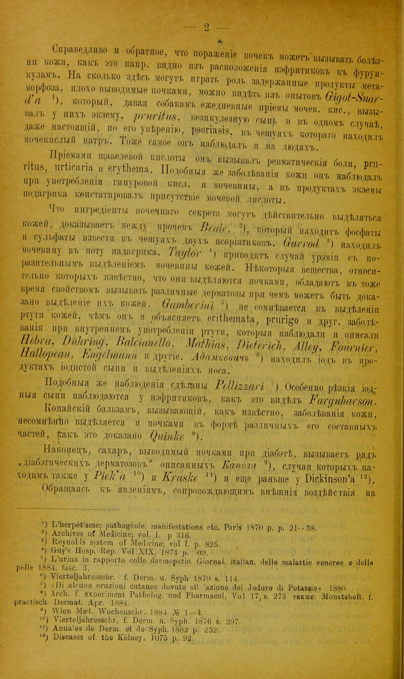 Справедливо и обратное, что пораженіе нгшаот * Ш1 “къ ™ Д. видно из/расположешя^вфритмГ'Г'! 0'^' пуламъ. На сколько здѣсь могутъ игоятт тмш ',Р ФУРУи- I і ), ьоюрын, давая «макамъ ежедневные пріемы мочен, кис „ьпы нал . у нихъ окоему, ргпШпв, втякушяу» сын,. „ „д„ ““ да,не настоящій, по его увѣренію, рмгім», въ чешуяхъ котораго нахо ™ г,’ мочек,,сдын натръ,. Тоже самое онъ, „айпода,п, „ „в. людях.,,.' Д“ Пріемами щавелевой кислоты онъ вызывалъ ревматическія бон, шъ, Ынз, шінсапя н егуіЬоша, Подобныя же зяболѣняпія кож Г н2ю „р„ употребленіи шнуровой кнсл. „ мочевины, а въ продуктъ ,к2 подагрика констатировалъ присутствіе моченой .„„слоты. Чт0 очечнаго секрета могутъ дѣйствительно выдѣляться коже,, доказываетъ, между прочемъ Веак, % который находитъ фосфаты  ютт “ «Ч'ЯИ. двухъ, „соріатн ковъ, ваг го,/’) нахошлъ мочевину въ поту „адагрика. Гщ/Іог 4) приводить случай урвміи съ, по- разительнымъ, выдѣленіемъ мочевины кожей. Нѣкоторыя вещества, относи- тельно которыхъ, извѣстно, что они выдѣляются „очками, обладаютъ въ тоже время свойствомъ вызывать различные дерматозы при чемъ можетъ быть дока- зано выдѣленіе ихъ кожей. ѲшпЪіпт ') не сомнѣвается въ выдѣленіи ріугн кожей, чѣмъ онъ и объясняетъ егііііетаіа, ргагі^о и друг забоіѣ- нашя при внутреннемъ употребленіи ртути, которыя наблюдал,, и он»,,, ШЬіа, Оиітпд, ВакшШо, ШЫа$, ОШегісЪ, Мку, Еотпкг, паііореаи, тдеІтШп и другіе. Адамкевичъ °) находилъ іодъ въ про- дуктахъ лжиетой сын и Л выдѣленіяхъ носа. Подобныя же наблюденія сдѣланы РсПтжгі 7) Особенно рѣзкія іод- ныя сыпи наолюдаются у нэфрдтиковъ, какъ щ видѣлъ Рагдиітшп. .Копайскій оальзамъ, вызывают,іи, какъ извѣстно, заболѣванія кожи, несомнѣнно выдѣляется и ночками въ формѣ различныхъ его составныхъ частей, Какъ это доказано Оиіпѣ 8). Наконецъ, сахаръ, выводимый ночками при діабэтѣ, вызываетъ рядъ „дііЮэтическпхъ дерматозовъ описанныхъ Кетоза '), случаи которыхъ на- ходимъ^гакжѳ у Ріека |0) и Кѵавке и) и еще раньше у Оіскіпзоп’а |2). Обращаясь къ явленіямъ, сопровождающимъ внѣшнія воздѣйствія на О ІѴНегрёіізте; раіЬодёиіе, тапііезШіопз е*с. Рлгіз 1870 р. р. 21 - - 38. ) АгсЬіѵез оI МеДісіпе; ѵоі. I. р 316. ) КвупоМз зузіет оГ МеДісіпе; ѵоі Т. р. 825. *) аиу’8 Нозр. К,ер. Ѵоі XIX, 1874 р. 09. г ^ ІІРпа гаррогіо соііе гіегтораііе. віогпаі. ііаНап. ііеііе таІаЦіе ѵепегее е ДеІІа реііе 1884, іазс. 3. ) ѴіегіераЬгеззсЬг. 7. Беггп. и. 8урЬ 187!) з. 114.- ') :Ш аіоиііе епігіопі сиЬаиее Доѵиіе аіі ’агіопе ДеІ ДоДиго ііі Роиззіо» 1880. ) АгсІ1- к вхрёгітепі РаЫюІо^. шкі РЬагтасоІ, Ѵоі 17, з. 273 также: МопаЫіей. І. ргаеіінсі) Бегтаі. Арг. 1884. И) ѴѴіеп МеД. ХѴосЬоизсЬс. 1881 .\» 1 — 4. ,0) ѴіеПеУаЬгезасІіг, Г. Бегш. и. ЗурЬ. 1876 з. 397. ' ) Апиаіез Де Бегш. еі До 8урН. 1882 р. 252.