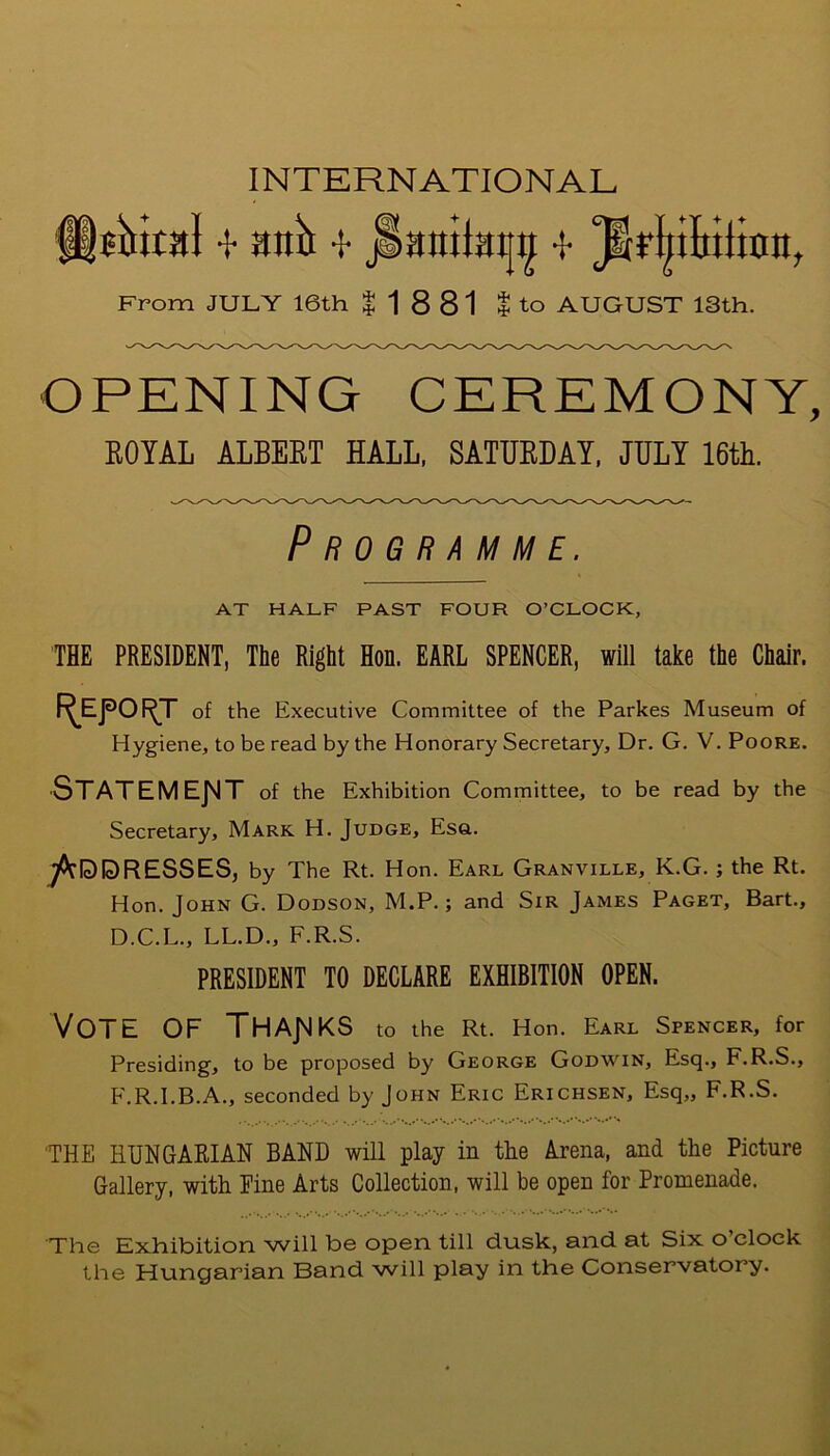 flatoal -f anil -t jlaniiaijti -f From JULY 16th |18 81 I to AUGUST 13th. OPENING CEREMONY, ROYAL ALBERT HALL, SATURDAY, JULY 16th. Programme. AT HALF PAST FOUR O’CLOCK, THE PRESIDENT, The Right Hon. EARL SPENCER, will take the Chair. I^EfO^T of the Executive Committee of the Parkes Museum of Hygiene, to be read by the Honorary Secretary, Dr. G. V. Poore. Statement of the Exhibition Committee, to be read by the Secretary, Mark H. Judge, Esa. ^IcD DR ESSES, by The Rt. Hon. Earl Granville, K.G. ; the Rt. Hon. John G. Dodson, M.P.; and Sir James Paget, Bart., D.C.L., LL.D., F.R.S. PRESIDENT TO DECLARE EXHIBITION OPEN. VOTE OF THANKS to the Rt. Hon. Earl Spencer, for Presiding, to be proposed by George Godwin, Esq., F.R.S., F.R.I.B.A., seconded by John Eric Erichsen, Esq,, F.R.S. THE HUNGARIAN BAND will play in the Arena, and the Picture Gallery, with Fine Arts Collection, will be open for Promenade. The Exhibition will be open till dusk, and at Six o’clock the Hungarian Band will play in the Conservatory.