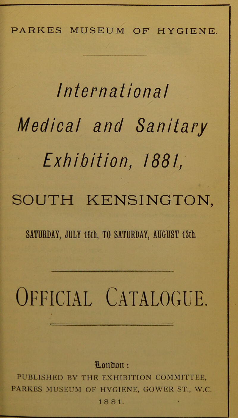 PARKES MUSEUM OF HYGIENE. International Medical and Sanitary Exhibition, 1881, SOUTH KENSINGTON, SATURDAY, JULY 16th, TO SATURDAY, AUGUST 13th. Official Catalogue. HonUou: PUBLISHED BY THE EXHIBITION COMMITTEE, PARKES MUSEUM OF HYGIENE, GOWER ST., W.C. 18 8 1.