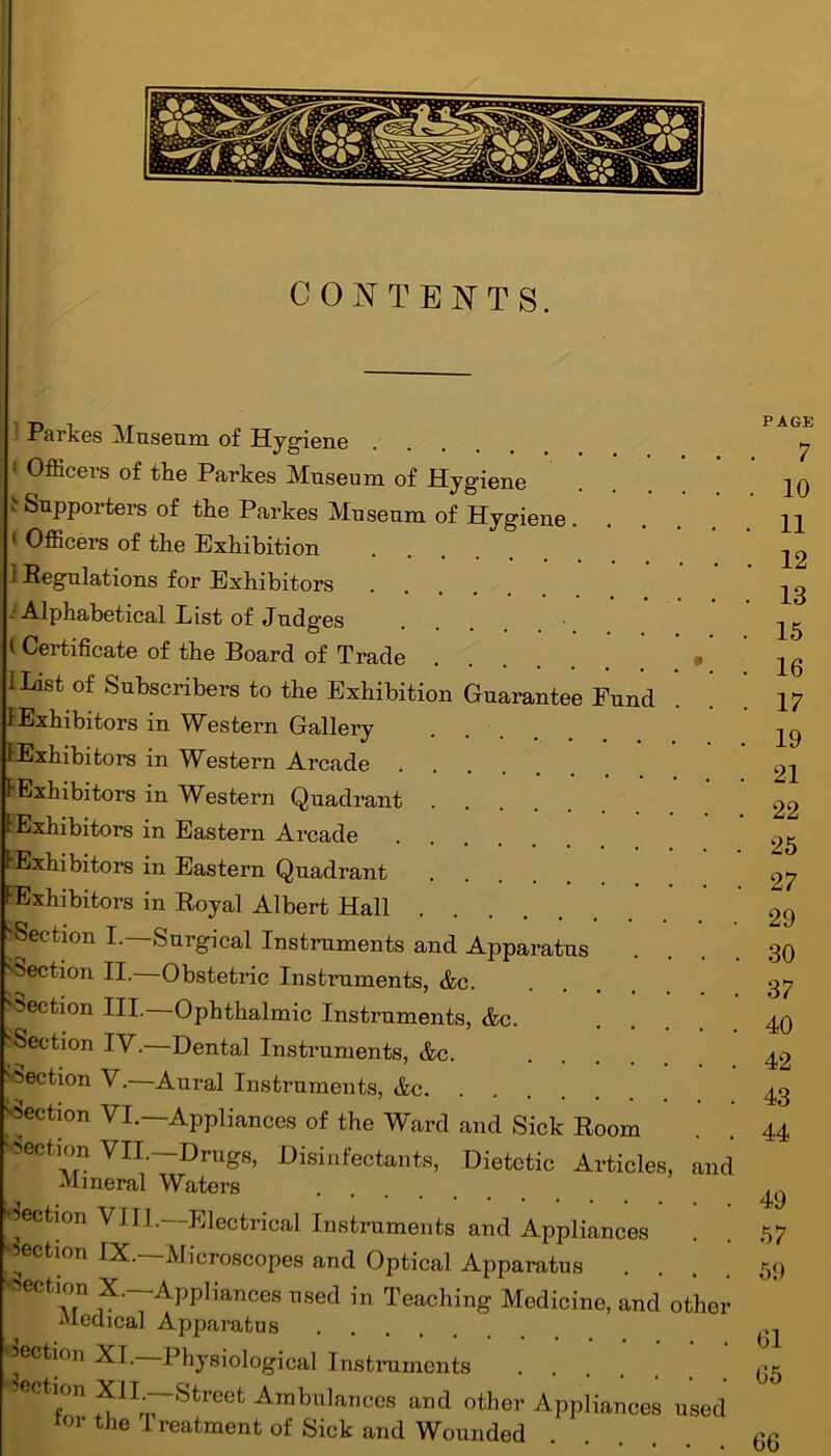 CONTENTS. Parkes Museum of Hygiene 1 Officers of the Parkes Museum of Hygiene ' Supporters of the Parkes Museum of Hygiene.... ' Officers of the Exhibition } Regulations for Exhibitors ••Alphabetical List of Judg’es 1 Certificate of the Board of Trade . ' IList of Subscribers to the Exhibition Guarantee Fund 1 Exhibitors in Western Gallery ^Exhibitors in Western Arcade .... F Exhibitors in Western Quadrant tExhibitors in Eastern Arcade ^Exhibitors in Eastern Quadrant FExhibitors in Royal Albert Hall ^Section I. Surgical Instruments and Apparatus Section II. Obstetric Instruments, &c. 'Section III.—Ophthalmic Instruments, &c. •Section IV.—Dental Instruments, &c. Section V.—Aural Instruments, &c Rejection VI.—Appliances of the Ward and Sick Room ‘Section VII. Drugs, Disinfectants, Dietetic Articles, and Mineral Waters section VIII.—-Electrical Instruments and Appliances •section IX.—Microscopes and Optical Apparatus section X— Appliances used in Teaching Medicine, and other Medical Apparatus section XI.—Physiological Instruments Section XIL-Street Ambulances and other Appliances used ror the I reatment of Sick and Wounded