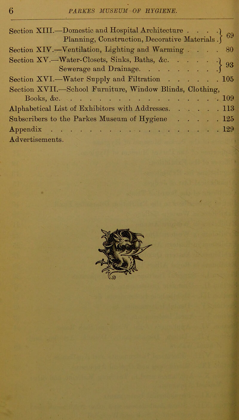 Section XIII.—Domestic and Hospital Architecture . . . Planning, Construction, Decorative Materials .J J Section XIY.—Ventilation, Lighting and Warming .... 80 Section XV.—Water-Closets, Sinks, Baths, &c 1 93 Sewerage and Drainage ) Section XVI.—Water Supply and Filtration 105 Section XVII.—School Furniture, Window Blinds, Clothing, Books, &c 109 Alphabetical List of Exhibitors with Addresses 113 Subscribers to the Parkes Museum of Hygiene 125 Appendix 129 Advertisements. 1