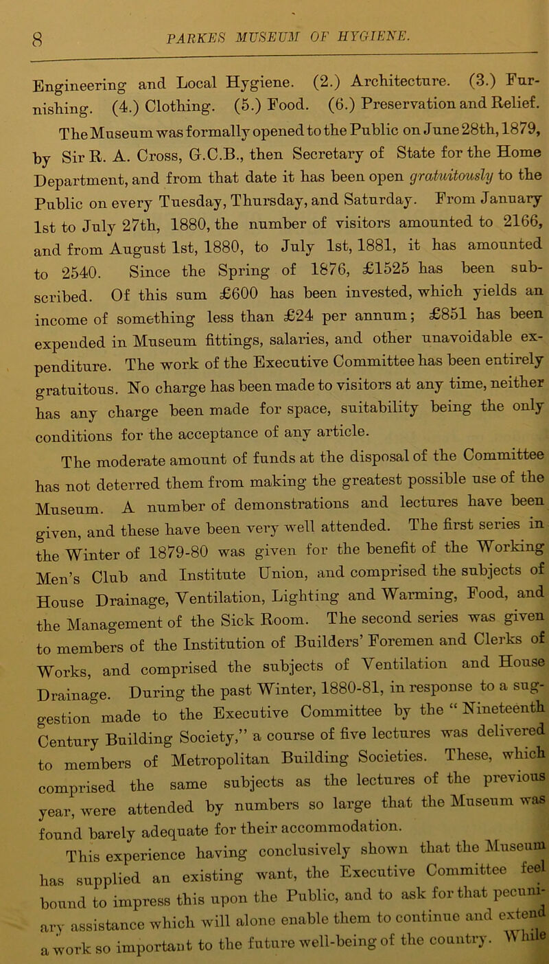 Engineering and Local Hygiene. (2.) Architecture. (3.) Fur- nishing. (4.) Clothing. (5.) Food. (6.) Preservation and Relief. The Museum was formally opened to the Public on June 28th, 1879, by SirR. A. Cross, G.C.B., then Secretary of State for the Home Department, and from that date it has been open gratuitously to the Public on every Tuesday, Thursday, and Saturday. From January 1st to July 27th, 1880, the number of visitors amounted to 2166, and from August 1st, 1880, to July 1st, 1881, it has amounted to 2540. Since the Spring of 1876, £1525 has been sub- scribed. Of this sum £600 has been invested, which yields an income of something less than £24 per annum; £851 has been expended in Museum fittings, salaries, and other unavoidable ex- penditure. The work of the Executive Committee has been entirely gratuitous. Ho charge has been made to visitors at any time, neither has any charge been made for space, suitability being the only conditions for the acceptance of any article. The moderate amount of funds at the disposal of the Committee has not deterred them from making the greatest possible use of the Museum. A number of demonstrations and lectures have been given, and these have been very well attended. The first series, in the Winter of 1879-80 was given for the benefit of the Working Men’s Club and Institute Union, and comprised the subjects of House Drainage, Ventilation, Lighting and Warming, Food, and the Management of the Sick Room. The second series was given to members of the Institution of Builders’ Foremen and Clerks of Works, and comprised the subjects of Ventilation and House Drainage. During the past Winter, 1880-81, in response to a sug- gestion made to the Executive Committee by the “ Nineteenth Century Building Society,” a course of five lectures was delivered to members of Metropolitan Building Societies. These, which comprised the same subjects as the lectures of the previous year, were attended by numbers so large that the Museum was found barely adequate for their accommodation. This experience having conclusively shown that the Museum has supplied an existing want, the Executive Committee feel bound to impress this upon the Public, and to ask for that pecuni- ary assistance which will alone enable them to continue and extend awork so important to the future well-being of the country. W hue