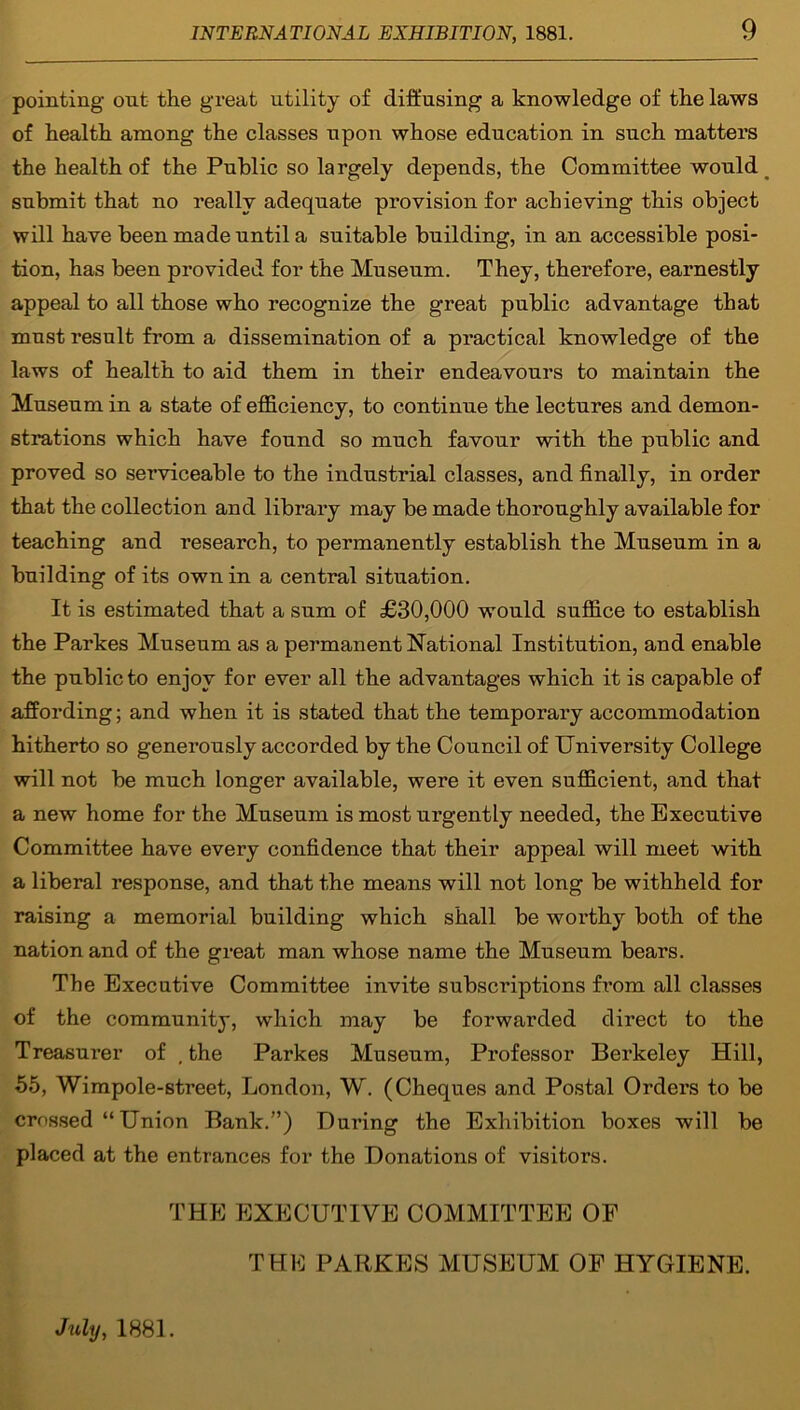 pointing out the great utility of diffusing a knowledge of the laws of health among the classes upon whose education in such matters the health of the Public so largely depends, the Committee would submit that no really adequate provision for achieving this object will have been made until a suitable building, in an accessible posi- tion, has been provided for the Museum. They, therefore, earnestly appeal to all those who recognize the great public advantage that must result from a dissemination of a practical knowledge of the laws of health to aid them in their endeavours to maintain the Museum in a state of efficiency, to continue the lectures and demon- strations which have found so much favour with the public and proved so serviceable to the industrial classes, and finally, in order that the collection and library may be made thoroughly available for teaching and research, to permanently establish the Museum in a building of its own in a central situation. It is estimated that a sum of £30,000 would suffice to establish the Parkes Museum as a permanent National Institution, and enable the public to enjoy for ever all the advantages which it is capable of affording; and when it is stated that the temporary accommodation hitherto so generously accorded by the Council of University College will not be much longer available, were it even sufficient, and that a new home for the Museum is most urgently needed, the Executive Committee have every confidence that their appeal will meet with a liberal response, and that the means will not long be withheld for raising a memorial building which shall be worthy both of the nation and of the great man whose name the Museum bears. The Executive Committee invite subscriptions from all classes of the community, which may be forwarded direct to the Treasurer of , the Parkes Museum, Professor Berkeley Hill, •55, Wimpole-street, London, W. (Cheques and Postal Orders to be crossed “ Union Bank.”) During the Exhibition boxes will be placed at the entrances for the Donations of visitors. THE EXECUTIVE COMMITTEE OP THE PARKES MUSEUM OF HYGIENE. July, 1881.
