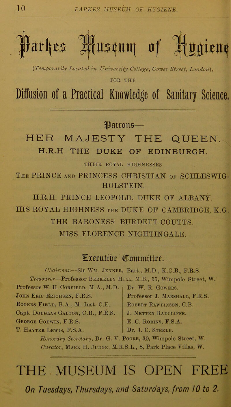 jJarljcs l![uscuii( of 1014 {Temporarily Located in University College, Gower Street, London), FOR THE Diffusion of a Practical Knowledge of Sanitary Science. Patrons— HER MAJESTY THE QUEEN. H.R.H THE DUKE OF EDINBURGH. THEIR ROYAL HIGHNESSES The PRINCE and PRINCESS CHRISTIAN of SCHLESWIG- HOLSTEIN. H.R.H. PRINCE LEOPOLD, DUKE OF ALBANY. HIS ROYAL HIGHNESS the DUKE OF CAMBRIDGE, K.G. THE BARONESS BURDETT-COUTTS. MISS FLORENCE NIGHTINGALE. lExeeutibe Committee. Chairman—Sir Wm. Jenner, Bart., M.D., K.C.B., F.R.S. Treasurer—Professor Berkeley Hill, M.B., 55, Wimpole Street, W. Professor W. H. Corfield, M.A., M.D. John Eric Erichsen, E.R.S. Rogers Field, B.A., M. Inst. C.E. Capt. Douglas Galton, C.B., F.R.S. George Godwin, F.R.S. T. Hayter Lewis, F.S.A. Dr. W. R. Gowers. Professor J. Marshall, F.R.S. Robert Rawlinson, C.B. J. Netten Radcliffe. E. C. Robins, F.S.A. Dr. J. C. Steele. Honorary Secretary, Dr. G. V. Poore, 3.0, Wimpole Street, W. Curator, Mark H. Judge, M.R.S.L., 8, Park Place Villas, W. THE . MUSEUM IS OPEN FREE On Tuesdays, Thursdays, and Saturdays, from 10 to 2.