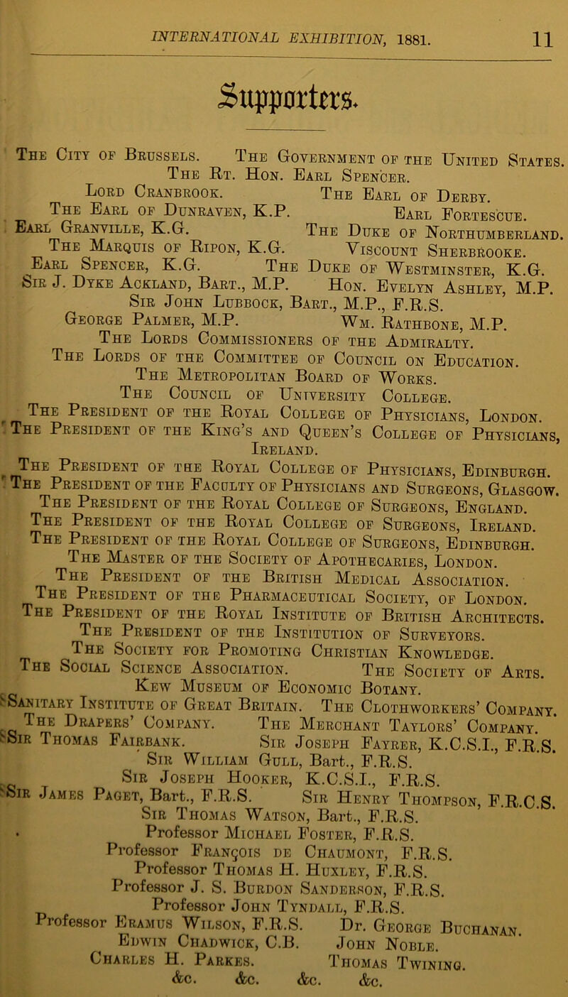 Supporters. The City of .Brussels. The Government of the United States. The Rt. Hon. Earl Spencer. Lord Cranbrook. The Earl of Derby. The Earl of Dunraven, K.P. Earl Fortescue. Earl Granville, K.G. The Duke of Northumberland. The Marquis of Ripon, K.G. Viscount Sherbrooke. _Earl Spencer, K.G. The Duke of Westminster, K.G. ■Sir J. Dyke .Ackland, Bart., M.P. Hon. Evelyn Ashley, M.P. Sir John Lubbock, Bart., M.P., F.R.S. George Palmer, M.P. Wm. Rathbone, M.P. The Lords Commissioners of the Admiralty. The Lords of the Committee of Council on Education. The Metropolitan Board of Works. The Council of University College. The President of the Royal College of Physicians, London. The President of the King’s and Queen’s College of Physicians, Ireland. The President of the Royal College of Physicians, Edinburgh. . The President of the Faculty of Physicians and Surgeons, Glasgow. The President of the Royal College of Surgeons, England. The President of the Royal College of Surgeons, Ireland. The President of the Royal College of Surgeons, Edinburgh. The Master of the Society of Apothecaries, London. The President of the British Medical Association. The President of the Pharmaceutical Society, of London. The President of the Royal Institute of British Architects. The President of the Institution of Surveyors. The Society for Promoting Christian Knowledge. The Social Science Association. The Society of Arts. Kew Museum of Economic Botany. S Sanitary Institute of Great Britain. The Clothworkers’ Company. The Drapers’ Company. Ti-ie Merchant Taylors’ Company. i'SiR Thomas Fairbank. Sir Joseph Fayrer, K.C.S.I., F.R.S. Sir William Gull, Bart.., F.R.S. Sir Joseph Hooker, K.C.S.I., F.R.S. sSir James Paget, Bart., F.R.S. Sir Henry Thompson, F.R.C S Sir Thomas Watson, Bart., F.R.S. • Professor Michael Foster, F.R.S. Professor Francois de Ciiaumont, F.R.S. Professor Thomas H. Huxley, F.R.S. Professor J. S. Burdon Sanderson, F.R.S. Professor John Tyndall, F.R.S. Professor Eramus Wilson, F.R.S. Dr. George Buchanan Edwin Chadwick, C.B. John Noble. Charles H. Parkes. Thomas Twining. &c. &c. &c. &c.