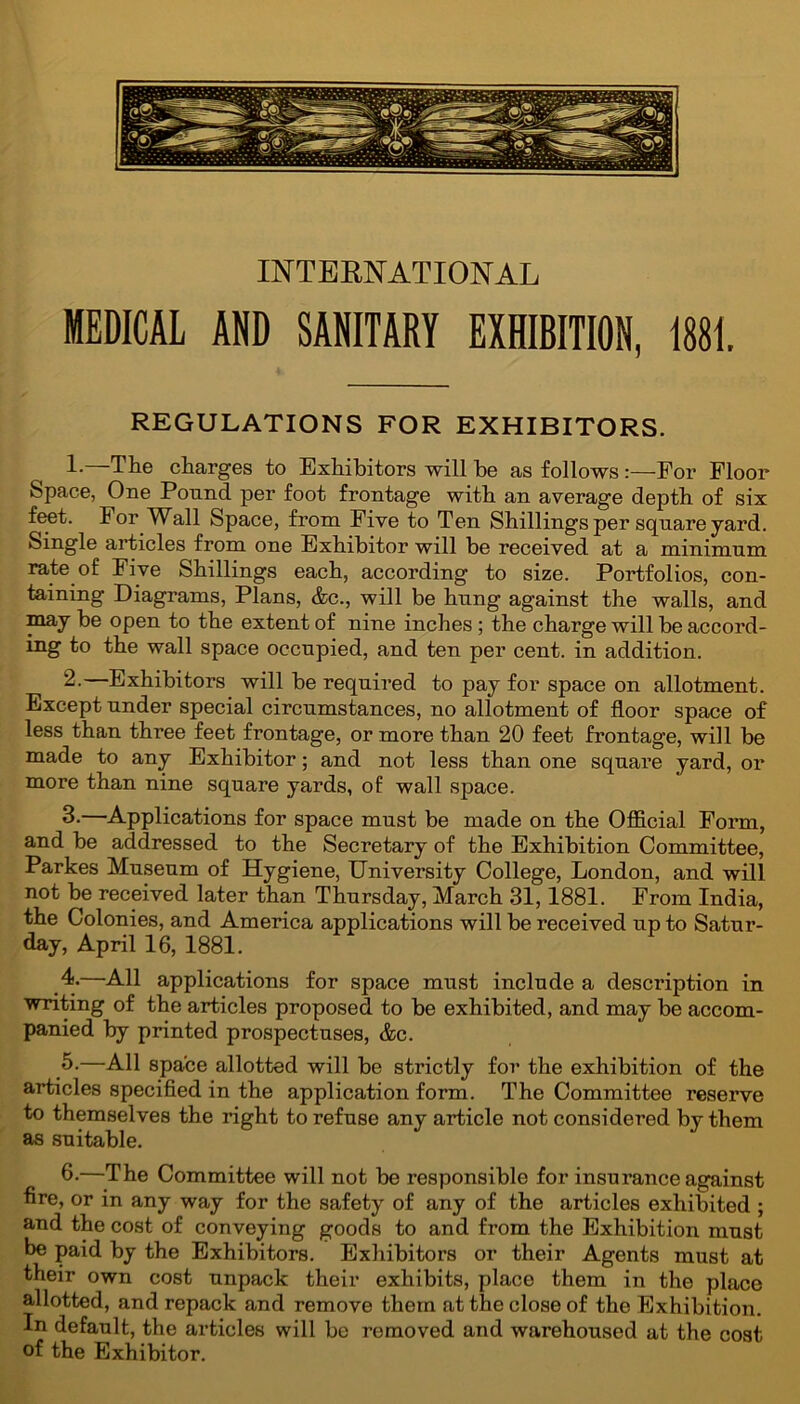 INTERNATIONAL MEDICAL AND SANITARY EXHIBITION, 1881, REGULATIONS FOR EXHIBITORS. 1-—The charges to Exhibitors will he as follows :—-For Floor Space, One Pound per foot frontage with an average depth of six feet. For Wall Space, from Five to Ten Shillings per square yard. Single articles from one Exhibitor will be received at a minimum rate of Five Shillings each, according to size. Portfolios, con- taining Diagrams, Plans, &c., will be hung against the walls, and may be open to the extent of nine inches ; the charge will be accord- ing to the wall space occupied, and ten per cent, in addition. 2. —Exhibitors will be required to pay for space on allotment. Except under special circumstances, no allotment of floor space of less than three feet frontage, or more than 20 feet frontage, will be made to any Exhibitor; and not less than one square yard, or more than nine square yards, of wall space. 3. —Applications for space must be made on the Official Form, and be addressed to the Secretary of the Exhibition Committee, Parkes Museum of Hygiene, University College, London, and will not be received later than Thursday, March 31,1881. From India, the Colonies, and America applications will be received up to Satur- day, April 16, 1881. 4. —All applications for space must include a description in writing of the articles proposed to be exhibited, and may be accom- panied by printed prospectuses, &c. 5. —All space allotted will be strictly for the exhibition of the articles specified in the application form. The Committee reserve to themselves the right to refuse any article not considered by them as suitable. 6. —The Committee will not be responsible for insurance against fire, or in any way for the safety of any of the articles exhibited ; and the cost of conveying goods to and from the Exhibition must be paid by the Exhibitors. Exhibitors or their Agents must at their own cost unpack their exhibits, place them in the place allotted, and repack and remove them at the close of the Exhibition. In default, the articles will be removed and warehoused at the cost of the Exhibitor.