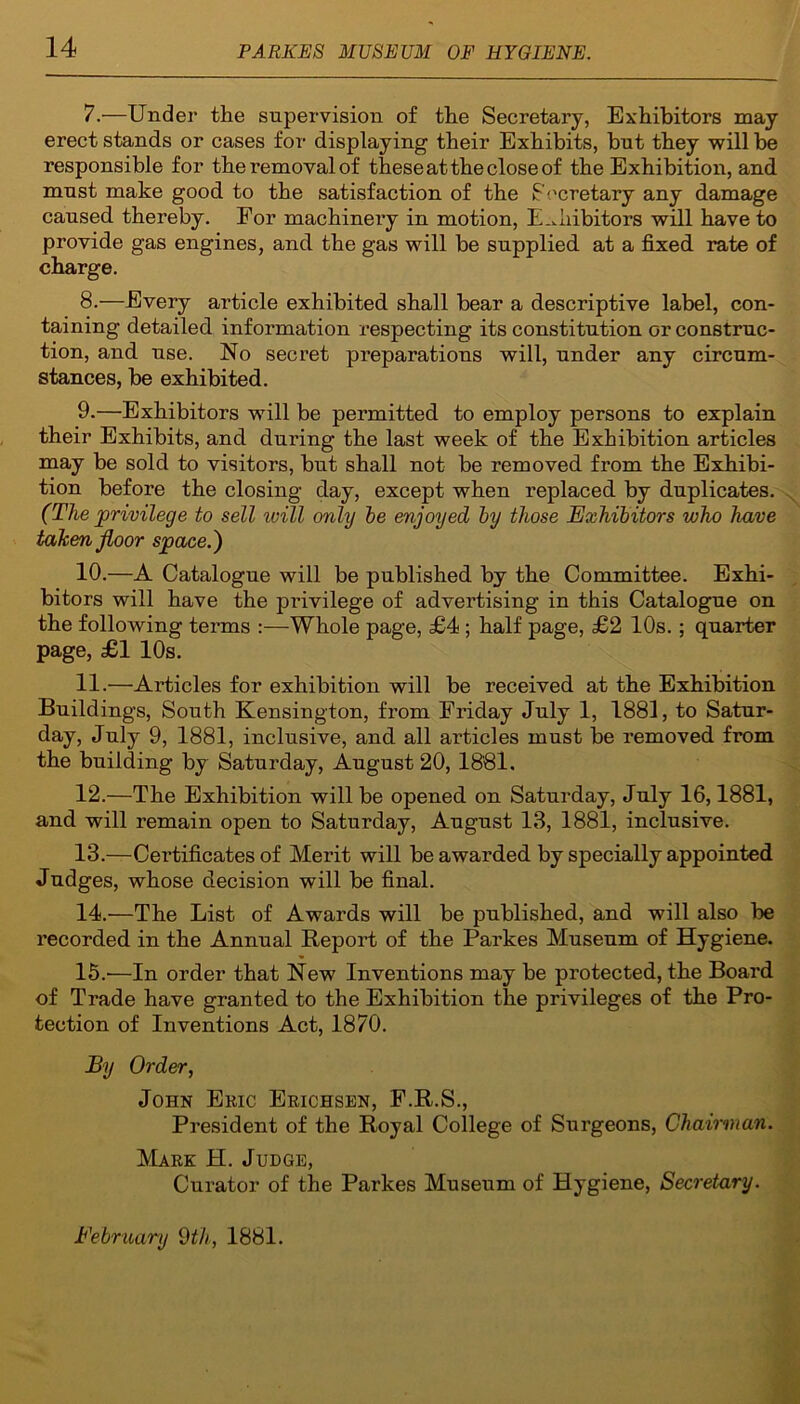 7. —Under the supervision of the Secretary, Exhibitors may erect stands or cases for displaying their Exhibits, but they will be responsible for the removal of these at the close of the Exhibition, and must make good to the satisfaction of the Secretary any damage caused thereby. For machinei’y in motion, Exhibitors will have to provide gas engines, and the gas will be supplied at a fixed rate of charge. 8. —Every article exhibited shall bear a descriptive label, con- taining detailed information respecting its constitution or construc- tion, and use. No secret preparations will, under any circum- stances, be exhibited. 9. —Exhibitors will be permitted to employ persons to explain their Exhibits, and during the last week of the Exhibition articles may be sold to visitors, but shall not be removed from the Exhibi- tion before the closing day, except when replaced by duplicates. (The privilege to sell ivill only be enjoyed by those Exhibitors who have taken floor spaced) 10. —A Catalogue will be published by the Committee. Exhi- bitors will have the pi’ivilege of advertising in this Catalogue on the following terms :—Whole page, £4 ; half page, £2 10s.; quarter page, £1 10s. 11. —Articles for exhibition will be received at the Exhibition Buildings, South Kensington, from Friday July 1, 1881, to Satur- day, July 9, 1881, inclusive, and all articles must be removed from the building by Saturday, August 20, 1881. 12. —The Exhibition will be opened on Saturday, July 16,1881, and will remain open to Saturday, August 13, 1881, inclusive. 13. —Cei’tificates of Merit will be awarded by specially appointed Judges, whose decision will be final. 14. —The List of Awards will be published, and will also be recorded in the Annual Report of the Parkes Museum of Hygiene. 15. —In order that New Inventions may be protected, the Board of Trade have granted to the Exhibition the privileges of the Pro- tection of Inventions Act, 1870. By Order, John Eric Erichsen, F.R.S., President of the Royal College of Surgeons, Chairman. Mare H. Judge, Curator of the Parkes Museum of Hygiene, Secretary. February 9th, 1881.