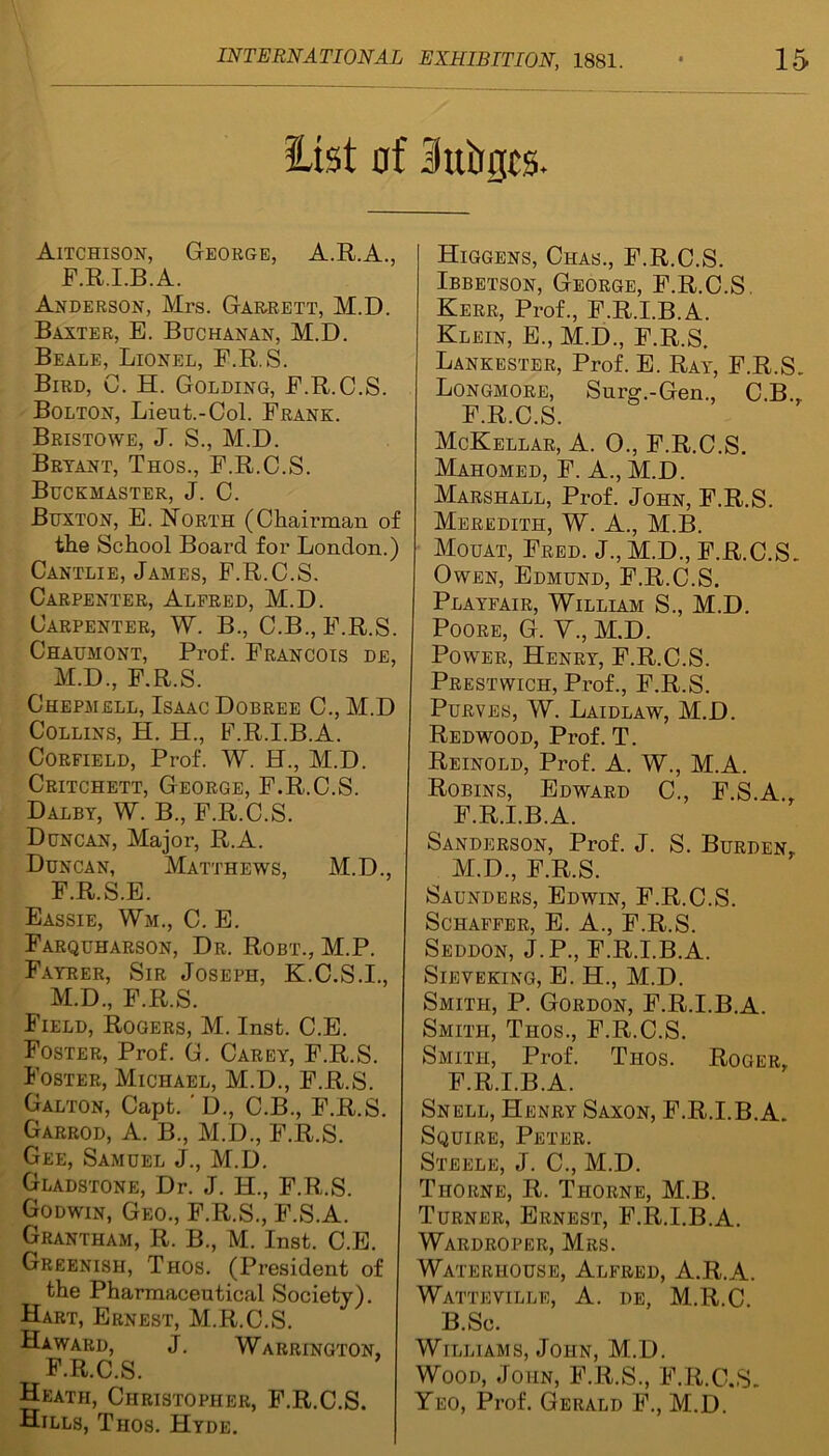 list of Suirgcs. Aitchison, George, A.R.A., F.R.I.B.A. Anderson, Mrs. Garrett, M.D. Baxter, E. Buchanan, M.D. Beale, Lionel, F.R.S. Bird, C. H. Golding, E.R.C.S. Bolton, Lieut.-Col. Frank. Bristowe, J. S., M.D. Bryant, Thos., F.R.C.S. Buckmaster, J. C. Buxton, E. Korth (Chairman of the School Board for London.) Cantlie, James, F.R.C.S. Carpenter, Alfred, M.D. Carpenter, W. B., C.B., F.R.S. Chaumont, Prof. Francois de, M.D., F.R.S. Chepmell, Isaac Dobree C., M.D Collins, H. H., F.R.I.B.A. Corfield, Prof. W. H., M.D. Critchett, George, F.R.C.S. Dalby, W. B., F.R.C.S. Duncan, Major, R.A. Duncan, Matthews, M.D., F.R.S.E. Eassie, Wm., C. E. Farquharson, Dr. Robt., M.P. Fayrer, Sir Joseph, K.C.S.I., M.D, F.R.S. Field, Rogers, M. Inst. C.E. Foster, Prof. G. Carey, F.R.S. Foster, Michael, M.D, F.R.S. Galton, Capt. ' D, C.B, F.R.S. Garrod, A. B, M.D, F.R.S. Gee, Samuel J, M.D. Gladstone, Dr. J. H, F.R.S. Godwin, Geo, F.R.S, F.S.A. Grantham, R. B, M. Inst. C.E. Greenish, Thos. (President of the Pharmaceutical Society). Hart, Ernest, M.R.C.S. Haward, J. Warrington, F.R.C.S. Heath, Christopher, F.R.C.S. Hills, Thos. Hyde. Higgens, Chas, F.R.C.S. Ibbetson, George, F.R.C.S. Kerr, Prof, F.R.I.B.A. Klein, E, M.D, F.R.S. Lankester, Prof. E. Ray, F.R.S. Longmore, Surg.-Gen, C.B, F.R.C.S. McKellar, A. 0, F.R.C.S. Mahomed, F. A, M.D. Marshall, Prof. John, F.R.S. Meredith, W. A, M.B. Mouat, Fred. J, M.D, F.R.C.S. Owen, Edmund, F.R.C.S. Playfair, William S, M.D. Poore, G. V, M.D. Power, Henry, F.R.C.S. Prestwich, Prof, F.R.S. Purves, W. Laidlaw, M.D. Redwood, Prof. T. Reinold, Prof. A. W, M.A. Robins, Edward C, F.S.A, F.R.I.B.A. Sanderson, Prof. J. S. Burden,. M.D, F.R.S. Saunders, Edwin, F.R.C.S. Schaffer, E. A, F.R.S. Seddon, J.P, F.R.I.B.A. Sieyeking, E. H, M.D. Smith, P. Gordon, F.R.I.B.A. Smith, Thos, F.R.C.S. Smith, Prof. Thos. Roger, F.R.I.B.A. Snell, Henry Saxon, F.R.I.B.A. Squire, Peter. Steele, J. C, M.D. Thorne, R. Thorne, M.B. Turner, Ernest, F.R.I.B.A. Wardroper, Mrs. Waterhouse, Alfred, A.R.A. Watteville, A. de, M.R.C B.Sc. Williams, John, M.D. Wood, John, F.R.S, F.R.C.S. Yeo, Prof. Gerald F, M.D.