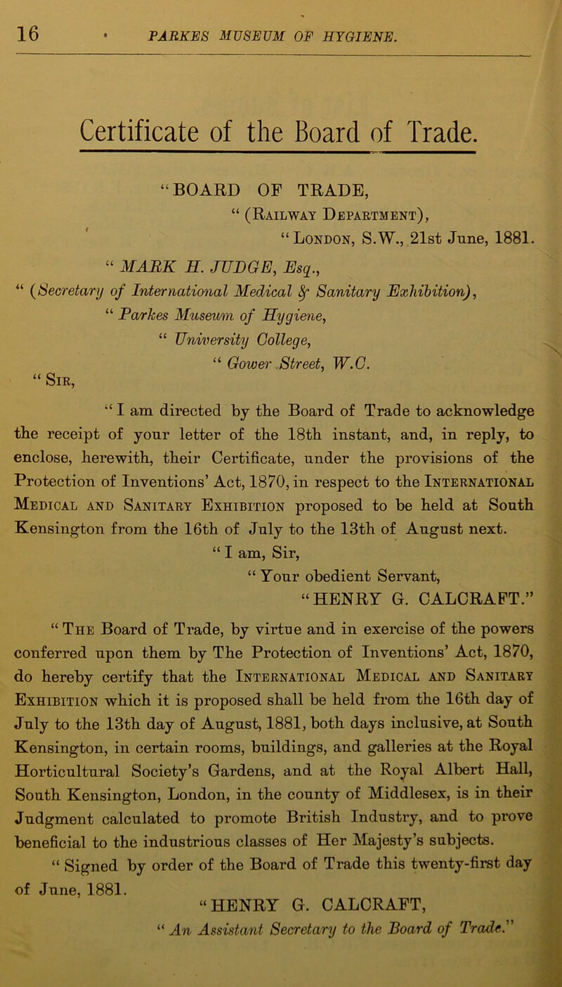 Certificate of the Board of Trade. “BOARD OF TRADE, “ (Railway Department), “London, S.W., 21st June, 1881. “ MARK H. JUDGE, Esq., “ (Secretary of International Medical f Sanitary Exhibition), “ Parkes Museum of Hygiene, “ University College, “ Gower Street, W.C. “ Sir, “ I am directed by the Board of Trade to acknowledge the receipt of your letter of the 18th instant, and, in reply, to enclose, herewith, their Certificate, under the provisions of the Protection of Inventions’ Act, 1870, in respect to the International Medical and Sanitary Exhibition proposed to be held at South Kensington from the 16th of July to the 13th of August next. “ I am, Sir, “ Your obedient Servant, “HENRY G. CALCRAFT.” “ The Board of Trade, by virtue and in exercise of the powers conferred upon them by The Protection of Inventions’ Act, 1870, do hereby certify that the International Medical and Sanitary Exhibition which it is proposed shall be held from the 16th day of July to the 13th day of August, 1881, both days inclusive, at South Kensington, in certain rooms, buildings, and galleries at the Royal Horticultural Society’s Gardens, and at the Royal Albert Hall, South Kensington, London, in the county of Middlesex, is in their Judgment calculated to promote British Industry, and to prove beneficial to the industrious classes of Her Majesty’s subjects. “ Signed by order of the Board of Trade this twenty-first day of June, 1881. “HENRY G. CALCRAFT, “ An Assistant Secretary to the Board of Trade.”