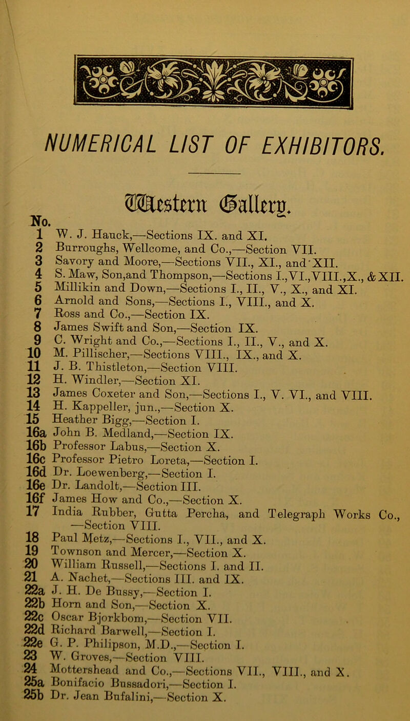 Western <2Mltrg. No. 1 W. J. Hanck,—Sections IX. and XI. 2 Burroughs, Wellcome, and Co.,—Section VII. 3 Savory and Moore,—Sections VTI., XI., and'XII. 4 S. Maw, Son,and Thompson,—Sections I.,VI.,VIII.,X., &XII. 5 Millikin and Down,—Sections I., II., V., X., and XI. 6 Arnold and Sons,—Sections I., VIII., and X. 7 Ross and Co.,—Section IX. 8 James Swift and Son,—Section IX. 9 C. Wright and Co.,—Sections I., II., V., and X. 10 M. Pillischer,—Sections VIII., IX., and X. 11 J. B. Thistleton,—Section VIII. 12 H. Windier,—Section XI. 13 James Coxeter and Son,—Sections I., V. VI., and VIII. 14 H. Kappeller, jun.,—Section X. 15 Heather Bigg,—Section I. 16a John B. Medland,—Section IX. 16b Professor Labus,—Section X. 16c Professor Pietro Loreta,—Section I. 16d Dr. Loewenberg,—Section I. 16e Dr. Landolt,—Section III. 16f James How and Co.,—Section X. 17 India Rubber, Gutta Percha, and Telegraph Works Co., —Section VIII. 18 Paul Metz,—Sections I., VII., and X. 19 Townson and Mercer,—Section X. 20 William Russell,—Sections I. and II. 21 A. Racket,—Sections III. and IX. 22a J• H. De Bussy,—Section I. 22b Horn and Son,—Section X. 22c Oscar Bjorkbom,—Section VII. 22d Richard Barwell,—Section I. 22e G. P. Philipson, M.D.,—Section I. 23 W. Groves,—Section VIII. 24 Mottershead and Co.,—Sections VII., VIII., and X. 25a Bonifacio Bussadori,—Section I. 25b Dr. Jean Bufalini,—Section X.