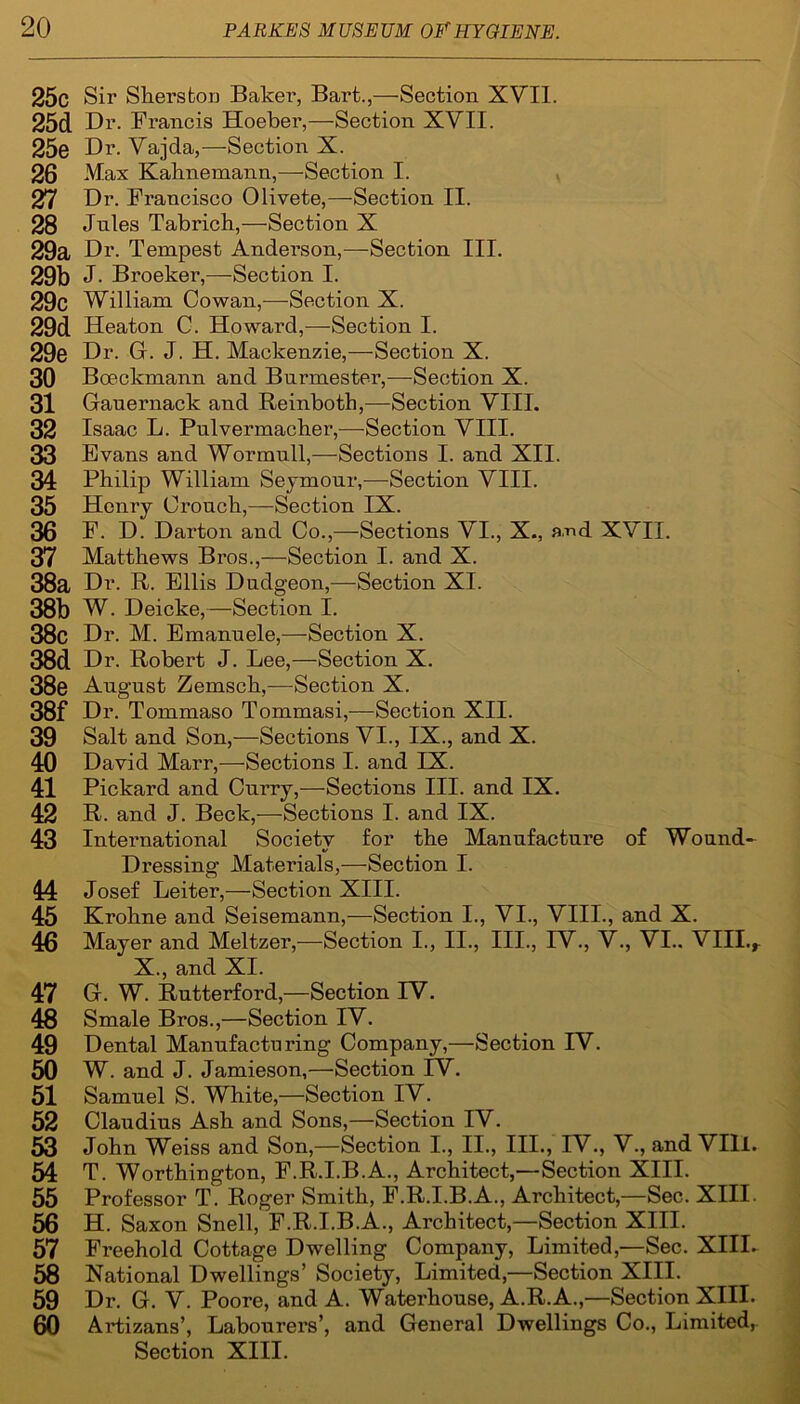 25c Sir Sherstou Baker, Bart.,—■Section XVII. 25d Dr. Francis Hoeber,—Section XVII. 25e Dr. Vajcla,—Section X. 26 Max Hahnemann,—-Section I. 27 Dr. Francisco Olivete,—-Section II. 28 Jules Tabrich,—Section X 29a Dr. Tempest Anderson,—Section III. 29b J. Broeker,—Section I. 29c William Cowan,—Section X. 29d Heaton C. Howard,—Section I. 29e Dr. G. J. H. Mackenzie,—Section X. 30 Boeckmann and Bnrmester,—Section X. 31 Gauernack and Reinboth,—Section VIII. 32 Isaac L. Pulvermacher,—Section VIII. 33 Evans and Wormull,—Sections I. and XII. 34 Philip William Seymour,—Section VIII. 35 Henry Crouch,—Section IX. 36 F. D. Darton and Co.,—Sections VI., X., and XVII. 37 Matthews Bros.,—Section I. and X. 38a Dr. R. Ellis Dudgeon,—Section XI. 38b W. Deicke,—Section I. 38c Dr. M. Emanuele,—Section X. 38d Dr. Robert J. Lee,—Section X. 38e August Zemsch,—Section X. 38f Dr. Tommaso Tommasi,—Section XII. 39 Salt and Son,—Sections VI., IX., and X. 40 David Marr,—Sections I. and IX. 41 Pickard and Curry,—Sections III. and IX. 42 R. and J. Beck,—Sections I. and IX. 43 International Society for the Manufacture of Wound- Dressing Materials,—Section I. 44 Josef Leiter,—Section XIII. 45 Krohne and Seisemann,—Section I., VI., VIII., and X. 46 Mayer and Meltzer,—Section I., II., III., TV., V., VI.. VIII.r X., and XI. 47 G. W. Rutterford,—Section TV. 48 Smale Bros.,—Section IV. 49 Dental Manufacturing Company,—Section IV. 50 W. and J. Jamieson,—Section TV. 51 Samuel S. White,—Section IV. 52 Claudius Ash and Sons,—Section IV. 53 John Weiss and Son,—Section I., II., III., IV., V., and VIII. 54 T. Worthington, F.R.I.B.A., Architect,—Section XIII. 55 Professor T. Roger Smith, F.R.I.B.A., Architect,—Sec. XIII. 56 H. Saxon Snell, F.R.I.B.A., Architect,—Section XIII. 57 Freehold Cottage Dwelling Company, Limited,—Sec. XIII- 58 National Dwellings’ Society, Limited,—Section XIII. 59 Dr. G. V. Poore, and A. Waterhouse, A.R.A.,—Section XIII. 60 A Ibizans’, Labourers’, and General Dwellings Co., Limited,. Section XIII.