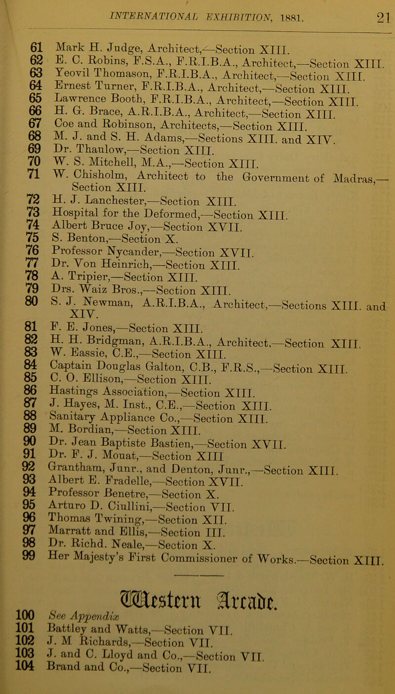 61 Mark H. Judge, Architect,—Section XIII. 62 E. C. Robins, F.S.A., F.R.I.B.A., Architect,—Section XIII. 63 Yeovil Thomason, F.R.I.B.A., Architect,—Section XIII. 64 Ernest Turner, F.R.I.B.A., Architect,—Section XIII. 65 Lawrence Booth, F.R.I.B.A., Architect,—Section XIII. 66 H. G. Brace, A.R.I.B.A., Architect—Section XIII. 67 Coe and Robinson, Architects,—Section XIII. 68 M. J. and S. H. Adams,—Sections XIII. and XIY 69 Dr. Thaulow,—Section XIII. 70 W. S. Mitchell, M.A.,—Section XIII. 71 W. Chisholm, Architect to the Government of Madras — Section XIII. 72 H. J. Lanchester,—Section XIII. 73 Hospital for the Deformed,—Section XIII. 74 Albert Bruce Joy,—Section XVII. 75 S. Benton,—Section X. 76 Professor Nycander,—Section XVII. 77 Dr. Yon Heinrich,—Section XIII. 78 A. Tripier,—Section XIII. 79 Drs. Waiz Bros.,—Section XIII. 80 S. J. Newman, A.R.I.B.A, Architect,—Sections XIII. and XIY. 81 F. E. Jones,—Section XIII. 82 H. H. Bridgman, A.R.I.B.A., Architect—Section XIII 83 W. Eassie, C.E.,—Section XIII. 84 Captain Douglas Galton, C.B., F.R.S.,—Section XIII 85 C. 0. Ellison,—Section XIII. 86 Hastings Association,—Section XIII. 87 J. Hayes, M. Inst., C.E.,—Section XIII. 88 Sanitary Appliance Co.,—Section XIII. 89 M. Bordian,—Section XIII. 90 Dr. Jean Baptiste Bastien,—Section XVII. 91 Dr. F. J. Mouat,—Section XIII 92 Grantham, Junr., and Denton, Junr.,—Section XIII 93 Albert E. Fradelle,—Section XVII. 94 Professor Benetre,—Section X. 95 Arturo D. Ciullini,—Section VII. 96 Thomas Twining,—Section XII. 97 Marratt and Ellis,—Section III. 98 Dr. Richd. Neale,—Section X. 99 Her Majesty’s First Commissioner of Works.—Section XIII. <EElcstcru Trcaiit. 100 See Appendix 101 Battley and Watts,—Section VII. 102 J. M Richards,—Section VII. 103 J. and C. Lloyd and Co.,—Section VII. 104 Brand and Co.,—Section VII.