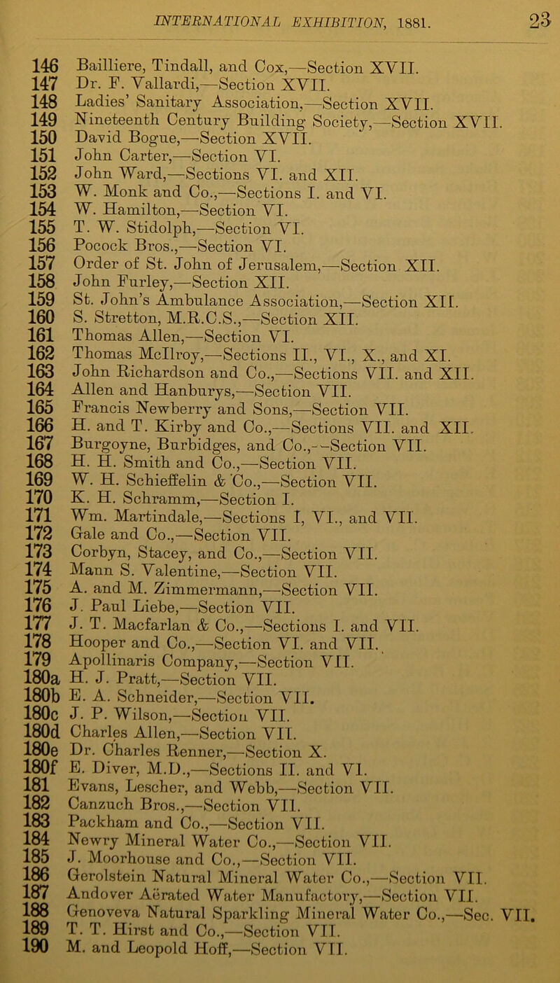 146 Bailliere, Tindall, and Cox,—Section XYIT. 147 Dr. F. Vallardi,—Section XYII. 148 Ladies’ Sanitary Association,—Section XVII. 149 Nineteenth Century Building Society,—Section XVII. 150 David Bogue,—Section XYII. 151 John Carter,—Section YI. 152 John Ward,—Sections YI. and XII. 153 W. Monk and Co.,—Sections I. and YI. 154 W. Hamilton,—Section YI. 155 T. W. Stidolph,—Section YI. 156 Pocock Bros.,—Section YI. 157 Order of St. John of Jerusalem,—Section XII. 158 John Furley,—Section XII. 159 St. John’s Ambulance Association,—Section XII. 160 S. Stretton, M.R.C.S.,—Section XII. 161 Thomas Allen,—Section YI. 162 Thomas Mcllroy,—Sections II., VI., X., and XI. 163 John Richardson and Co.,—Sections VII. and XII. 164 Allen and Hanburys,—Section VII. 165 Francis Newberry and Sons,—Section VII. 166 H. and T. Kirby and Co.,—Sections VII. and XII. 167 Burgoyne, Bnrbidges, and Co.,—Section VII. 168 H. H. Smith and Co.,—Section VII. 169 W. H. Schieffelin & 'Co.,—Section VII. 170 K. H. Schramm,—Section I. 171 Wm. Martindale,—Sections I, YI., and VII. 172 Gale and Co.,—Section VII. 173 Corbyn, Stacey, and Co.,—Section VII. 174 Mann S. Valentine,—Section VII. 175 A. and M. Zimmermann,—Section VII. 176 J. Paul Liebe—Section VII. 177 J. T. Macfarlan & Co.,—Sections I. and VII. 178 Hooper and Co.,—Section VI. and VII. 179 Apollinaris Company,—Section VII. 180a H. J. Pratt,—Section VII. 180b E. A. Schneider,—Section VII. 180c J- P. Wilson,—Section VII. 180d Charles Allen,—Section VII. 180e Dr. Charles Renner,—Section X. 180f E. Diver, M.D.—Sections II. and VI. 181 Evans, Lescher, and Webb,—Section VII. 182 Canzuch Bros.,—Section VII. 183 Packham and Co.,—Section VII. 184 Newry Mineral Water Co.,—Section VII. 185 J. Moorhouse and Co.,—Section VII. 186 Gerolstein Natural Mineral Water Co.,—Section VII. 187 Andover Aerated Water Manufactory,—Section VII. 188 Genoveva Natural Sparkling Mineral Water Co.,—Sec. VII. 189 T. T. Hirst and Co.,—Section VII.