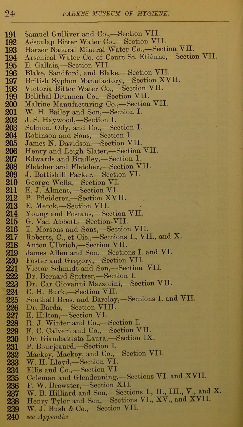 191 192 193 194 195 196 197 198 199 200 201 202 203 204 205 206 207 208 209 210 211 212 213 214 215 216 217 218 219 220 221 222 223 224 225 226 227 228 229 230 231 232 233 234 235 236 237 238 239 240 Samuel Gulliver and Co.,—Section VII. Aesculap Bitter Water Co.,—Section VII. Harzer Natural Mineral Water Co.,—Section VII. Arsenical Water Co. of Court St. Etienne,—Section VII. E. Gallais,—Section VII. Blake, Sandford, and Blake,—Section VII. British Syphon Manufactory,—Section XVII. Victoria Bitter Water Co.,—Section VII. Bellthal Brunnen Co.,—Section VII. Maltine Manufacturing Co.,—Section VII. W. H. Bailey and Son,—Section I. J. S. Haywood,—Section I. Salmon, Ody, and Co.,—Section I. Robinson and Sons,—Section I. James N. Davidson,—Section VII. Henry and Leigh Slater,—Sectkm VII. Edwards and Bradley,—Section I. Fletcher and Fletcher,—Section VII. J. Battishill Parker,—Section VI. George Wells,—Section VI. E. J. Alment,—Section VI. P. Pfleiderer,—Section XVII. E. Merck,—Section VII. Young and Postans,—Section VII. G. Van Abbott,—Section-VII. T. Morsons and Sons,—Section VII. Roberts, C., et Cie.,—Sections I., VII., and X. Anton Ulbrich,—Section VII. James Allen and Son,—Sections I. and VI. Foster and Gregory,—Section VII. Victor Schmidt and Son,—Section VII. Dr. Bernard Spitzer,—Section I. Dr. Car Giovanni Mazzolini,—Section VII. C. H. Burk,—Section VII. Southall Bros, and Barclay,—Sections I. and VII. Dr. Barda,—Section VIII. E. Hilton,—Section VI. R. J. Winter and Co.,—Section I. F. C. Calvert and Co.,—Section VII. Dr. Giambattista Laura,—Section IX. P. Bourjeaurd,—Section I. Mackey, Mackey, and Co.,—Section VII. W. H. Lloyd,—Section VI. Ellis and Co.,—Section VI. Coleman and Glendenning,—Sections VI. and XVII. F. W. Brewster,—Section XII. W. B. Hilliard and Son,—Sections I., II., HI., V., and X. Henry Tylor and Son,—Sections VI., XV., and XVII. W. J. Bush & Co.,—Section VII. see Appendix