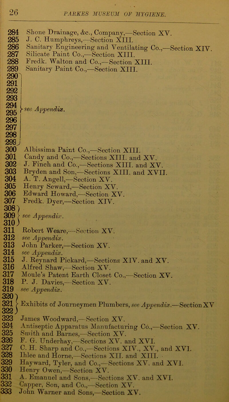 284 Shone Drainage, &c., Company,—Section XY. 285 J. C. Humphreys,—Section XIII. 286 Sanitary Engineering and Ventilating Co.,—Section XIV. 287 Silicate Paint Co.,—Section XIII. 288 Fredk. Walton and Co.,—Section XIII. 289 Sanitary Paint Co.,—Section XIII. 300 Albissima Paint Co.,—Section XIII. 301 Candy and Co.,—Sections XIII. and XY. 302 J. Finch and Co.,—Sections XIII. and XY. 303 Bryden and Son,—Sections XIII. and XVII. 304 A. T. Angell,—Section XY. 305 Henry Seward,—Section XY. 306 Edward Howard,—Section XY. 307 Fredk. Dyer,—Section XIY. 308) 309 f see Appendix. 310) 311 .Robert Weare,—Section XV. 312 see Appendix. 313 John Parker,—Section XY. 314 see Appendix. 315 J. Reynard Pickard,—Sections XIV. and XY. 316 Alfred Shaw,-—Section XV. 317 Moule’s Patent Earth Closet Co.,—Section XY. 318 P. J. Davies,—Section XY. 319 see Appendix. 320 ) 321 > Exhibits of Journeymen Plumbers, see Appendix.—Sectioi 322 j 323 James Woodward,—Section XV. 324 Antiseptic Apparatus Manufacturing Co.,—Section XV. 325 Smith and Barnes,—Section XV. 326 F. G. TJnderhay,—Sections XY. and XYI. 327 C. H. Sharp and Co.,—Sections XIV., XY., and XVI. 328 Ihlee and Horne,—Sections XII. and XIII. 329 Hayward, Tyler, and Co.,—Sections XY. and XVI. 330 Henry Owen,—Section XV. 331 A. Emanuel and Sons,—Sections XV. and XVI. 332 Capper, Son, and Co.,—Section XV. 333 John Warner and Sons,—Section XV. tCiJV 297 298 299J