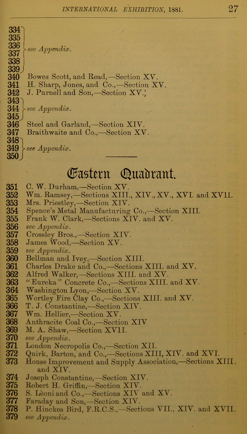 3341 335 I 336 1 ggij, \-see Appendix. 338 I 339J 340 Bowes Scott, and Read,—Section XV. 341 H. Sharp, Jones, and Co.,—Section XV. 342 J. Purnell and Son,—Section XV.' 3431 344 see Appendix. 345J 346 Steel and Garland,—Section XIV. 347 Braithwaite and Co.,—Section XV. 348 i 349 Vsee Appendix. 350J Eastern %iEirrant. 351 C. W. Durham,—Section XV. 352 Wm. Ramsey,—Sections XIII., XIV., XV., XVI. and XVII. 353 Mrs. Priestley,—Section XIV. 354 Spence’s Metal Manufacturing1 Co.,—Section XIII. 355 Frank W. Clark,—Sections XIV. and XV. 356 see Appendix. 357 Crossley Bros.,—Section XIV. 358 James Wood,—Section XV. 359 see Appendix. 360 Bellman and Ivey,—Section XIII. 361 Charles Drake and Co.,—Sections XIII. and XV. 362 Alfred Walker,—Sections XIII. and XV. 363 “ Eureka ” Concrete Co.,—Sections XIII. and XV. 364 Washington Lyon,—Section XV. 365 Wortley Fire Clay Co.,—Sections XIII. and XV. 366 T. J. Constantine,—Section XIV. 367 Wm. Hellier,—Section XV. 368 Anthracite Coal Co.,—Section XIV 369 M. A. Shaw,—Section XVII. 370 see Appendix. 371 London Necropolis Co.,—Section XII. 372 Quirk, Barton, and Co.,—Sections XIII, XIV. and XVI. 373 House Improvement and Supply Association,—Sections XIII. and XIV. 374 Joseph Constantine,—Section XIV. 375 Robert H. Griffin,—Section XIV. 376 S. Leoniand Co.,—Sections XIV and XV. 377 Faraday and Son,—Section XIV. 378 P. Hinckes Bird, F.R.C.S.,—Sections VII., XIV. and XVII. 379 see Apjpendix.