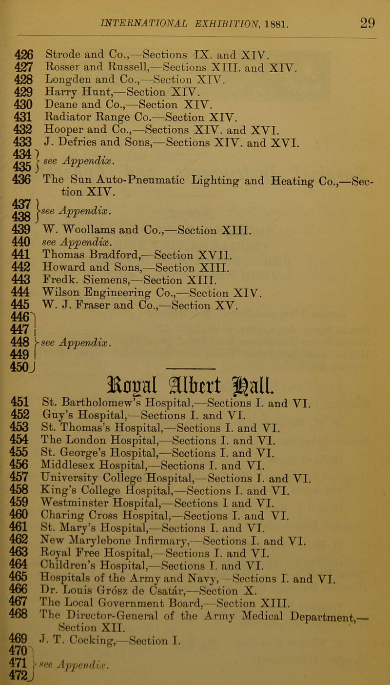 426 Strode and Co.,—Sections IX. and XIV. 427 Rosser and Rnssell,—Sections XIII. and XIV. 428 Longden and Co.,—Section XIV. 429 Harry Hunt,—Section XIV. 430 Deane and Co.,—Section XIV. 431 Radiator Range Co.—Section XIV. 432 Hooper and Co.,—Sections XIV. and XVI. 433 J- Defries and Sons,—Sections XIV. and XVI. 434 7 ? see Appendix. 436 The Snn Auto-Pneumatic Lighting and Heating Co.,—Sec- tion XIV. 437 ) ^gg >see Appendix. 439 W. Woollams and Co.,—Section XIII. 440 see Appendix. 441 Thomas Bradford,—Section XVII. 442 Howard and Sons,—Section XIII. 443 Fredk. Siemens,—Section XIII. 444 Wilson Engineering Co.,—Section XIV. 445 W. J. Fraser and Co.,—Section XV. 446^ 447 | 448 Vsee Appendix. 449 I 450J Ropl Hall. 451 St. Bartholomew’s Hospital,—Sections I. and VI. 452 Guy’s Hospital ,—Sections I. and VI. 453 St. Thomas’s Hospital,—Sections I. and VI. 454 The London Hospital,—Sections I. and VI. 455 St. George’s Hospital,—Sections I. and VI. 456 Middlesex Hospital,—Sections I. and VI. 457 University College Hospital,—Sections I. and VI. 458 King’s College Hospital,—Sections I. and VI. 459 Westminster Hospital,—Sections I and VI. 460 Charing Cross Hospital,—Sections I. and VI. 461 St. Mary’s Hospital,—Sections I. and VI. 462 New Marylebone Infirmary,—Sections I. and VI. 463 Royal Free Hospital,—Sections I. and VI. 464 Children’s Hospital, —Sections I. and VI. 465 Hospitals of the Army and Navy, Sections I. and VI. 466 Dr. Louis Grosz de Csatar,—Section X. 467 The Local Government Board.—Section XIII. 468 The Director-General of the Army Medical Department — Section XII. 469 J. T. Cocking,—Section I.