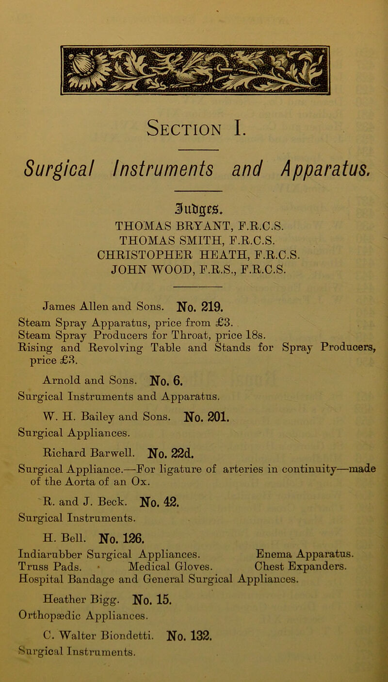Section I. Surgical Instruments and Apparatus. Sutigeau THOMAS BRYANT, F.R.C.S. THOMAS SMITH, F.R.C.S. CHRISTOPHER HEATH, F.R.C.S. JOHN WOOD, F.R.S., F.R.C.S. James Allen and Sons. No. 219. Steam Spray Apparatus, price from £3. Steam Spray Producers for Throat, price 18s. Rising and Revolving Table and Stands for Spi'ay Producers, price £3. Arnold and Sons. No. 6. Surgical Instruments and Apparatus. W. H. Bailey and Sons. No. 201. Surgical Appliances. Richard Barwell. No. 22d. Surgical Appliance.—For ligature of arteries in continuity—made of the Aorta of an Ox. R. and J. Beck. No. 42. Surgical Instruments. H. Bell. No. 126. Indiarubber Surgical Appliances. Enema Apparatus. Truss Pads. • Medical Gloves. Chest Expanders. Hospital Bandage and General Surgical Appliances. Heather Bigg. No. 15. Orthopaedic Appliances. C. Walter Biondetti. No. 132. Surgical Instruments.