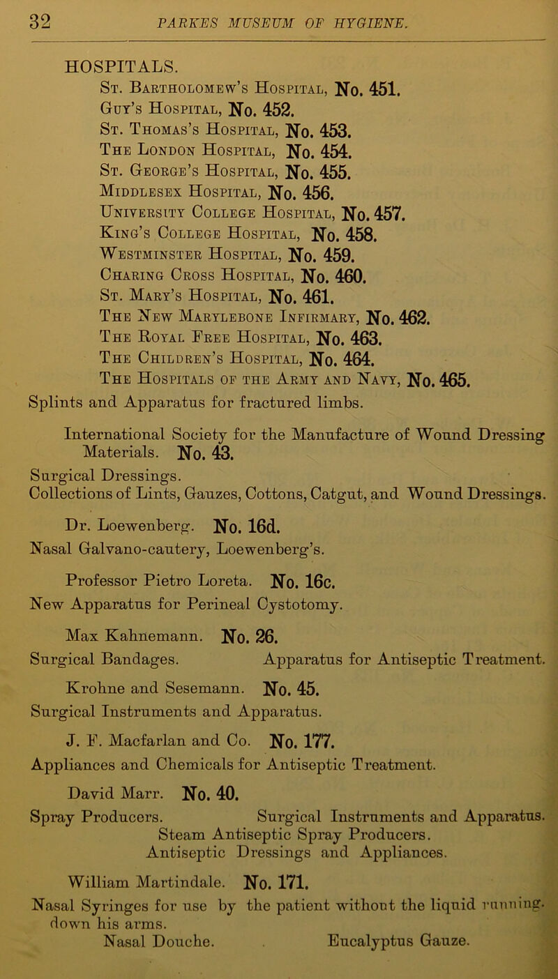 HOSPITALS. St. Bartholomew’s Hospital, No. 451. Gut’s Hospital, No. 452. St. Thomas’s Hospital, No. 453. The London Hospital, No. 454. St. George’s Hospital, No. 455. Middlesex Hospital, No. 456. University College Hospital, No. 457. King’s College Hospital, No. 458. Westminster Hospital, No. 459. Charing Cross Hospital, No. 460. St. Mart’s Hospital, No. 461. The New Marylebone Infirmary, No. 462. The Royal Free Hospital, No. 463. The Children’s Hospital, No. 464. The Hospitals of the Army and Navy, No. 465. Splints and Apparatus for fractured limbs. International Society for the Manufacture of Wound Dressing Materials. No. 43. Surgical Dressings. Collections of Lints, Gauzes, Cottons, Catgut, and Wound Dressings. Dr. Loewenberg. No. 16d. Nasal Galvano-cautery, Loewenberg’s. Professor Pietro Loreta. No. 16c. New Apparatus for Perineal Cystotomy. Max Kahnemann. No. 26. Surgical Bandages. Apparatus for Antiseptic Treatment. Krohne and Sesemann. No. 45. Surgical Instruments and Apparatus. J. F. Macfarlan and Co. No. 177. Appliances and Chemicals for Antiseptic Treatment. David Marr. No. 40. Spray Producers. Surgical Instruments and Apparatus. Steam Antiseptic Spray Producers. Antiseptic Dressings and Appliances. William Martindale. No. 171. Nasal Syringes for use by the patient without the liquid running, down his arms. Nasal Douche. Eucalyptus Gauze.
