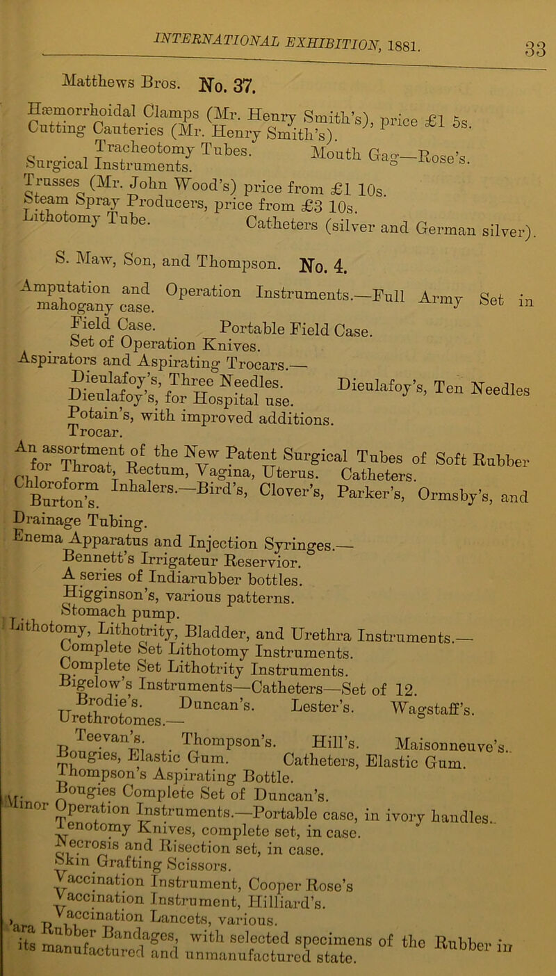 Matthews Bros. JR)t 37. Hemorrhoidal Clamps (Mr. Henry Smith’s), price £1 5s Cutting Cauteries (Mr. Henry Smith’s) 1 ^ 5 Tracheotomy Tubes. Mouth Gao-—Rose’s Surgical Instruments. ° 0 Trusses (Mr. John Wood’s) price from £1 10s feteam Spray Producers, price from £3 10s. i otomy Tube. Catheters (silver and German silver). S. Maw, Son, and Thompson. No. 4# oat °perati0n Army Set in Se' . Portable Field Case. Set of Operation Knives. Aspirators and Aspirating Trocars.— Dieulafoy’s Three Needles. Dieulafoy’s, Ten Needles Dieulafoy s, for Hospital use. Potain’s, with improved additions. T rocar Afo“ThroaTt! U NVW Pate?T4 Sui'gical TubeS of Soft Rubber toi J hroat Rectum, Yagma, Uterus. Catheters. Bnrtnt Inhakre-Birf’s. Clover's. Parker's, Ormsby's, and Drainage Tubing. Enema Apparatus and Injection Syringes.— Bennett’s Irrigateur Reservior. A series of Indiarubber bottles. Higginson’s, various patterns. Stomach pump. Lithotomy, Lithotrity, Bladder, and Urethra Instruments.— Complete Set Lithotomy Instruments. Complete Set Lithotrity Instruments. Bigelow’s Instruments—Catheters—Set of 12. tt fndlf,S’ Duncan’s. Lester’s. Wagstaff’s. Urethrotomes.— Teevan’s Thompson’s. Hill’s. Maisonneuve’s. Bougies, Elastic Gum. Catheters, Elastic Gum. 1 hompson s Aspirating Bottle. Bougies Complete Set of Duncan’s, mor Operation Instruments.—Portable case, in ivory handles.. 1 enotomy Knives, complete set, in case. -Necrosis and Risection set, in case, okm Grafting Scissors. Vaccination Instrument, Cooper Rose’s Vaccination Instrument, Hilliard’s. > pV^ccma^on Lancets, various. iA m'1 ^ V' ■^anc*a?es) with selected specimens of the Rubber ,ts manufactured and unmanufactured state. m