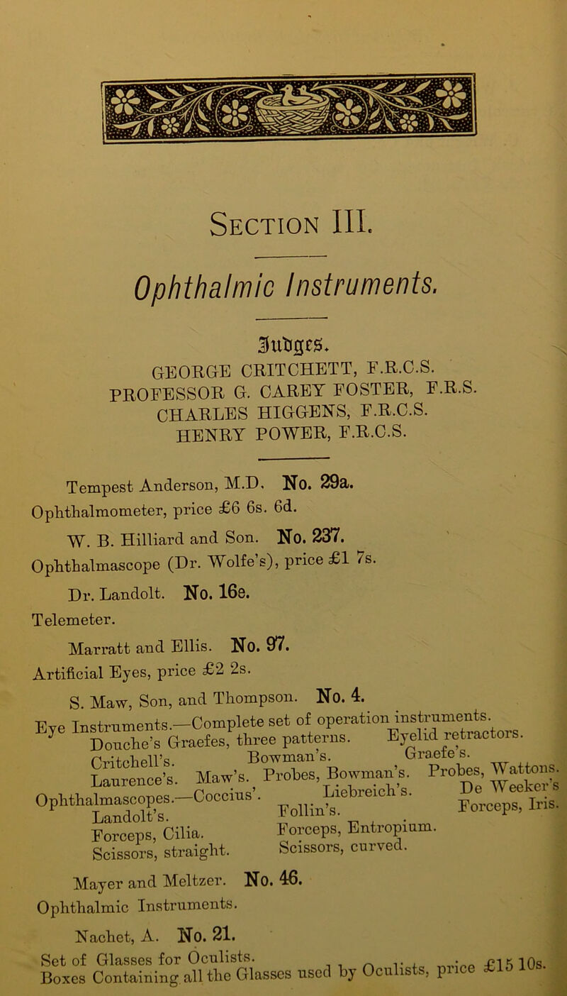 Ophthalmic Instruments. Sutiges. GEORGE CRITCHETT, E.R.C.S. PROFESSOR G. CAREY FOSTER, E.R.S. CHARLES HIGGENS, F.R.C.S. HENRY POWER, E.R.C.S. Tempest Anderson, M.D. No. 29cl. Ophthalmometer, price £6 6s. 6d. W. B. Hilliard and Son. No. 237. Ophthalmascope (Dr. Wolfe’s), price £1 7s Dr. Landolt. No. 16e. Telemeter. Marratt and Ellis. No. 97. Artificial Eyes, price £2 2s. S. Maw, Son, and Thompson. No. 4. Eve Instruments.—Complete set of operation instruments 7 Douche’s Graefes, three patterns. Eyelid retractors. Oritohell’s Bowman s. Graefe s. Laurence’s. Maw’s Proto. Bowman’s. Probes Ophthalmascopes.—Coccius . Luebreicn s. T .<-» d r\1 f C? Landolt’s. Forceps, Cilia. Scissors, straight. Foil in’s. Forceps, Entropium. Scissors, curved. Forceps, Iris. Mayer and Meltzer. No. 46. Ophthalmic Instruments. Nachet, A. No. 21. Set of Glasses for Oculists. Boxes Containing, all the Glasses used by Ocu is , 1 £15 10s.