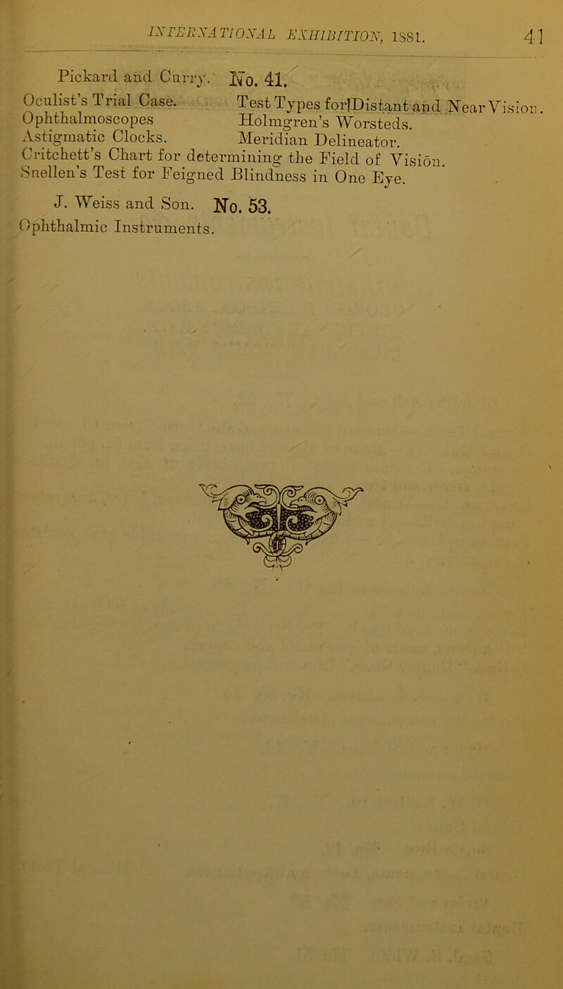 Pickard and Carry. 41. Oculist’s Trial Case. Test Types forJDistant and Near Vision Ophthalmoscopes Holmgren’s Worsteds. Astigmatic Clocks. Meridian Delineator. ' Critchett’s Chart for determining the Field of Vision Snellen’s Test for Feigned Blindness in One Eye. J. Weiss and Son. 53. Ophthalmic Instruments.