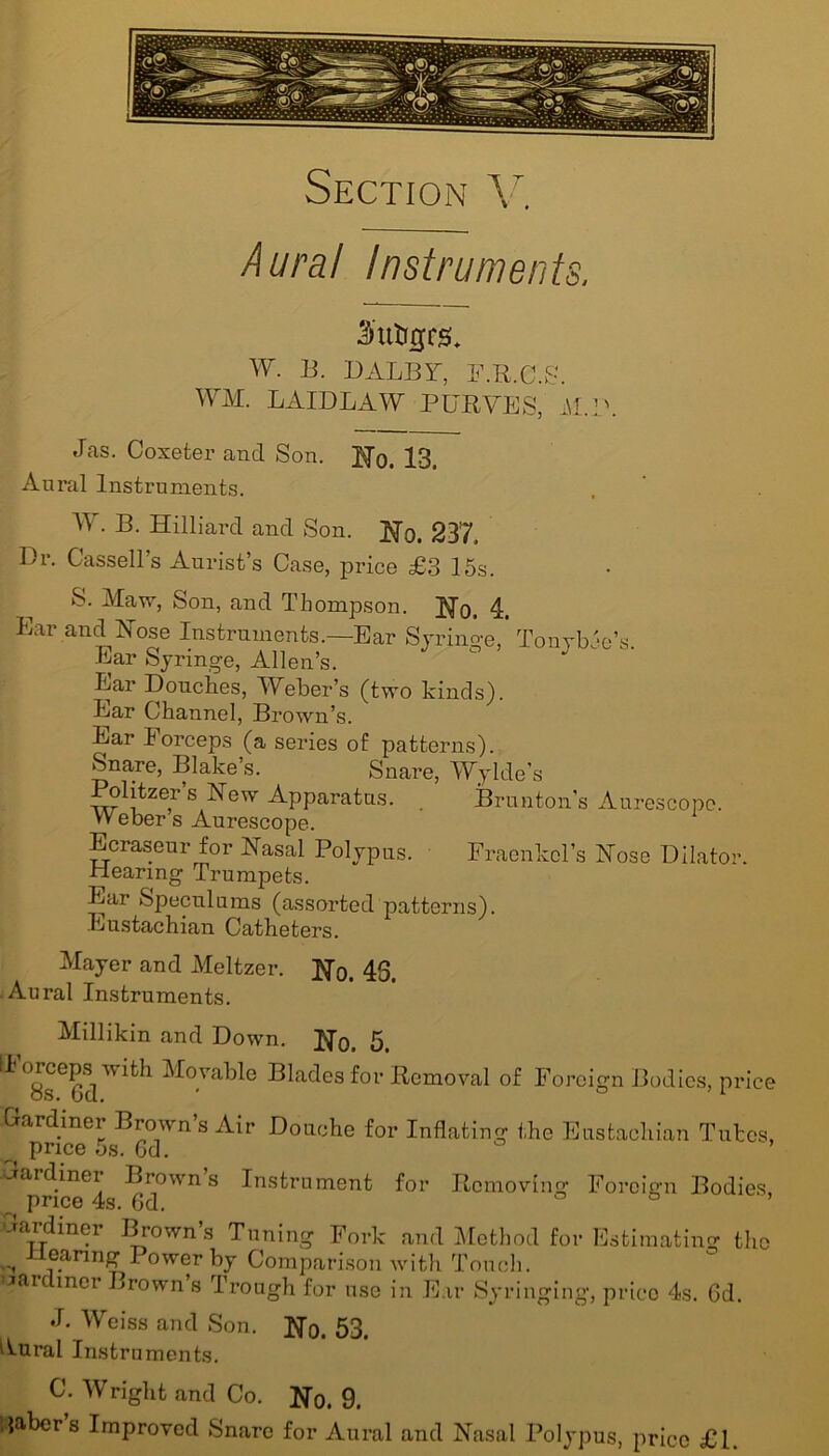 Aura! Instruments, 3'utigrsb W. B. DALBY, F.R.C.S. WM. LAIDLAW PURVES, M.P. Jas. Coxeter and Son. Ho. 13. Aural Instruments. W. B. Hilliard and Son. Ho. 237. Dr. Cassell’s Aurist’s Case, price £3 15s. S. Maw, Son, and Thompson. No. 4. Ear and Hose Instruments.—Ear Syringe, Tonybee’s. Ear Syringe, Allen’s. Ear Douches, Weber’s (two kinds). Ear Channel, Brown’s. Ear Forceps (a series of patterns). Snare, Blake’s. Snare, Wylde’s olitzier s Hew Apparatus. Brunton’s Aurescope. VV eber s Aurescope. Ecraseur for Hasal Polypus. Fraenkcl’s Hose Dilator. Hearing Trumpets. Ear Speculums (assorted patterns). Eustachian Catheters. Mayer and Meltzer. Ho. 43. Aural Instruments. Millikin and Down. Ho. 5. IF°8seGdWith M°Vable Blades for Removal of Foreign Bodies, price Hardiner Brown s Air Douche for Inflating the Eustachian Tubes, price 5s. Gd. dardiner Brown’s Instrument for Removing Foreign Bodies, price 4s. 6d. ° ° ’ dardiner Brown’s Tuning Fork and Method for Estimating the ±i1eanng Power by Comparison with Touch, cardmer Brown’s Trough for use in Ear Syringing, price 4s. Gd. J. Weiss and Son. Ho. 53. Aural Instruments. C. Wright and Co. Ho. 9. Babers Improved Snare for Aural and Hasal Polypus, price £1.