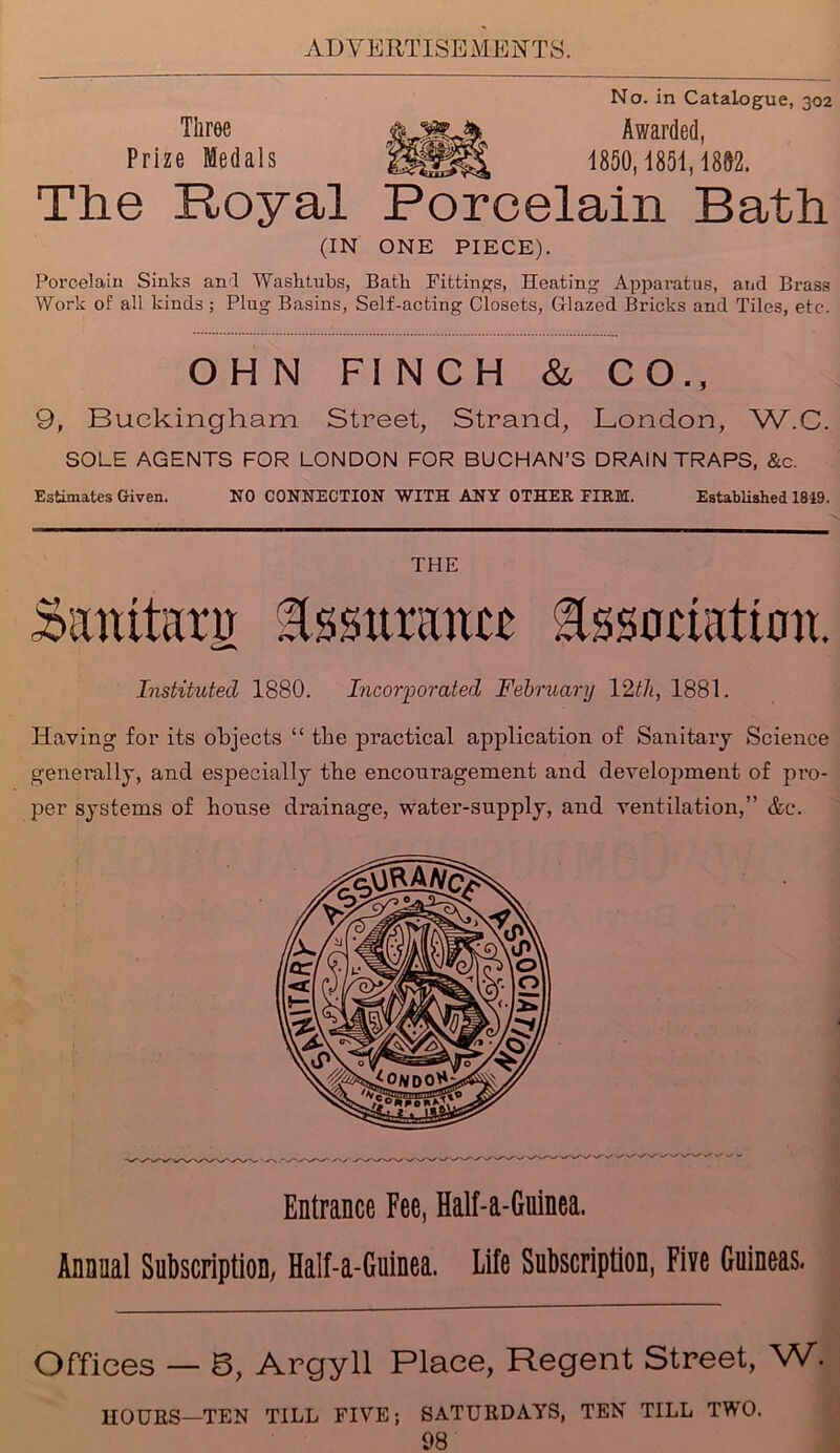 Three Prize Medals No. in Catalogue, 302 Awarded, 1850,1851,1802. The Royal Porcelain Bath (IN ONE PIECE). Porcelain Sinks and Washtubs, Bath Fittings, Heating Apparatus, and Brass Work of all kinds; Plug Basins, Self-acting Closets, Glazed Bricks and Tiles, etc. OHN FINCH & CO., 9, Buckingham Street, Strand, London, W.C. SOLE AGENTS FOR LONDON FOR BUCHAN’S DRAIN TRAPS, &c. Estimates Given. NO CONNECTION WITH ANY OTHER FIRM. Established 1819. THE Samtanr Assurance Association. Instituted 1880. Incorporated February 12th, 1881. Heaving for its objects “ the practical application of Sanitary Science generally, and especially the encouragement and development of pro- per systems of house drainage, water-supply, and ventilation,” &c. Entrance Fee, Half-a-Guinea. Annual Subscription; Half-a-Guinea. Life Subscription, Five Guineas. Offices — B, Argyll Place, Regent Street, W. HOURS—TEN TILL FIVE; SATURDAYS, TEN TILL TWO.