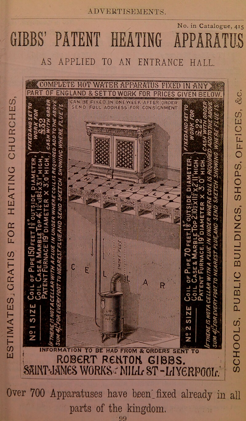No. in Catalogue, 415 GIBBS' PATENT HEATING APPARATUS AS APPLIED TO AN ENTRANCE HALL. CD lu X O cc D X O o z f- < LU I DC O Ll CO f- < DC a CD LU h < I— CD LU a: x x u o o mix 2% * <-p -«N) Qt X ' mw- x Li® A 9.x- at W-I+ LU H ~ I— *° T5 “>1® o < .1- Q r mv “ “o) £ _r a. uj S <u “22 < w ^ z Q. °o OC — UJ ID Q- 0 u_ u. < f- o O Z -1 _j£ o o < 00Q- INFORMATION TO BE HAD FROM & ORDERS SENT TO ROBERT F€HT0li GIBBS. SSBU11SHM6S WORKS ' MILT ST-L-IY6RP00I/V Over 700 Apparatuses have been’, fixed already in all parts of the kingdom. SCHOOLS, PUBLIC BUILDINGS, SHOPS, OFFICES, &c.