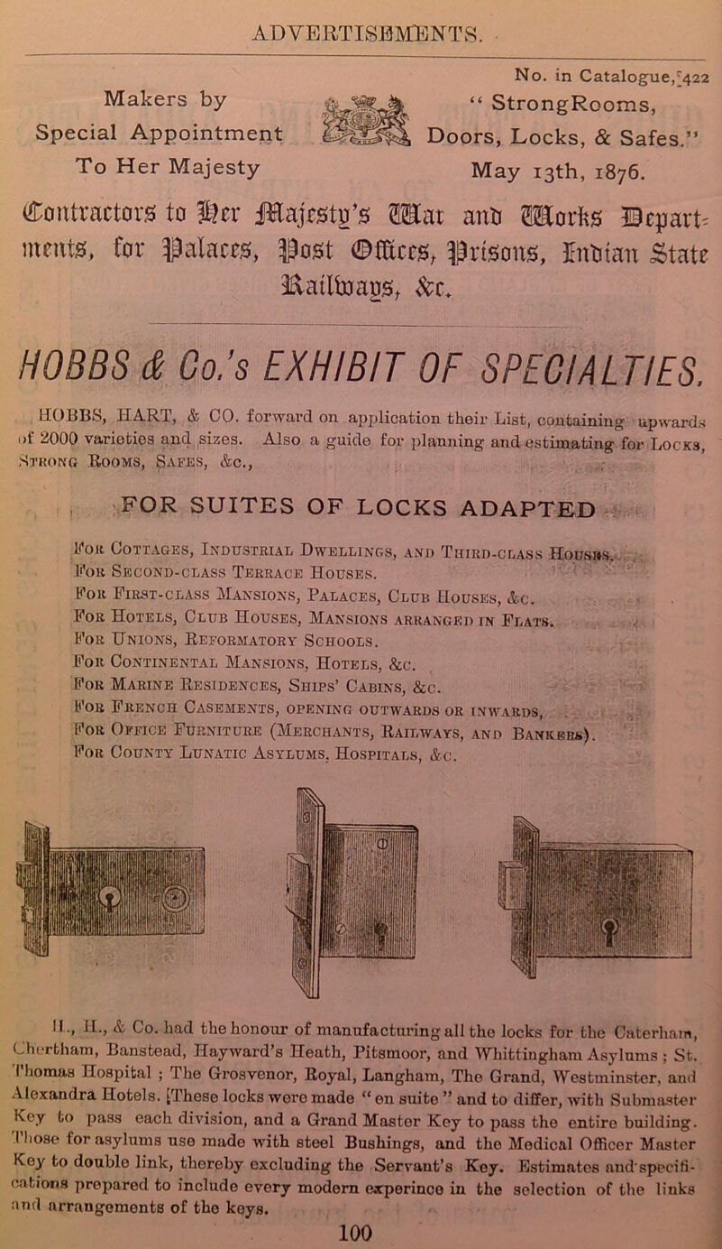 Makers by Special Appointment To Her Majesty No. in Catalogue,^422 “ StrongRooms, Doors, Locks, & Safes.” May 13th, 1876. Contractors to ger Jtejcsto’s Mat anti OTorfts incuts, for palaces, Post ©tos, Prisons, Intitan State Eatlfoaus, Set. HOBBS & Co.’s EXHIBIT OF SPECIALTIES. HOBBS, IIAR1, & CO. forward on application thoir List, containing upwards ot 2000 varieties and sizos. Also a guide for planning and estimating for Locks, Strong Rooms, Safes, &c., FOR SUITES OF LOCKS ADAPTED foil Cottages, Industrial Dwellings, and Third-class Housbs. For Second-class Terrace Houses. For First-class Mansions, Palaces, Club Houses, &c. For Hotels, Club Houses, Mansions arranged in Flats. For Unions, Reformatory Schools. For Continental Mansions, Hotels, &c. For Marine Residences, Ships’ Cabins, &c. For French Casements, opening outwards or inwards, For Office Furniture (Merchants, Railways, and Bankers). For County Lunatic Asylums, Hospitals, &c. II., H., & Co. had the honour of manufacturing all the locks for the Caterham, Chertham, Banstead, Hayward’s Heath, Pitsmoor, and Whittingham Asylums ; St. I liomas Hospital ; The Grosvenor, Royal, Langham, Tho Grand, Westminster, and Alexandra Hotels. [These locks wore made “ en suite ” and to differ, with Submaster Key to pass each division, and a Grand Master Key to pass the entire building. Those for asylums use made with steel Bushings, and tho Medical Officer Master Key to double link, thereby excluding the Servant’s Key. Estimates nnd'specifi- oations prepared to include every modern exporinco in the selection of the links ami arrangements of tho keys.