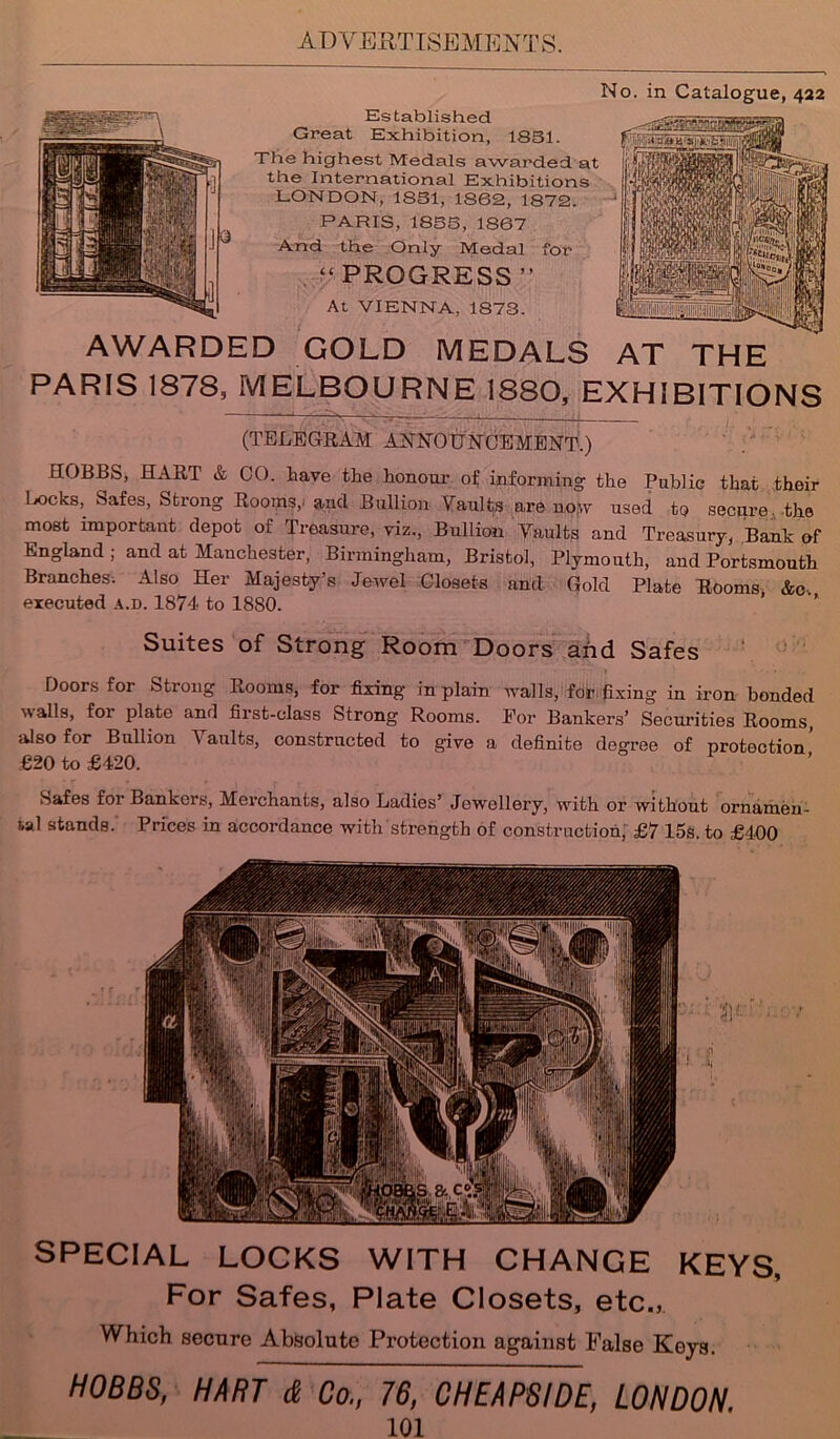 No. in Catalogue, 422 Established Great Exhibition, 1831. The highest Medals awarded at the International Exhibitions LONDON, 1831, 1S62, 1872. PARIS, 1833, 1867 And the Only Medal “PROGRESS” At VIENNA, 1873. AWARDED GOLD MEDALS AT THE PARIS 1878, MELBOURNE 1880, EXHIBITIONS (TELEGRAM ANNOUNCEMENT.) HOBBS, HART & CO. have the honour of informing the Public that their 1 jocks,. Safes, Strong Rooms,, and Bullion Vaults are now used to secure, the most important depot of Treasure, viz., Bullion Yaults and Treasury, Bank of England ; and at Manchester, Birmingham, Bristol, Plymouth, and Portsmouth Branches. Also Her Majesty’s Jewel Closets and Gold Plate Rooms &c. executed a.d. 1874 to 1880. Suites of Strong Room Doors and Safes Doors for Strong Rooms, for fixing in plain Avails, for fixing in iron bonded walls, foi plate and first-class Strong Rooms. For Bankers’ Securities Rooms, also for Bullion Yaults, constructed to give a definite degree of protection’ €20 to £420. Safes foi Bankers, Merchants, also Ladies’ Jewellery, with or without ornamen- tal stands.' Prices in accordance with strength of construction, £7 15s. to £400 SPECIAL LOCKS WITH CHANGE KEYS, For Safes, Plate Closets, etc., Which secure Absolute Protection against False Keys. HOBBS, HART & Co., 76, CHEAPSIDE, LONDON.