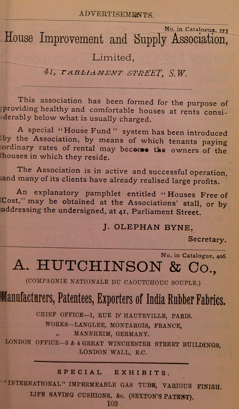 No. in Catalnpnc. 373 House Improvement and Supply Association, Limited, 41, EARLIAMENT STREET, S.W. This association has been formed for the purpose of providing healthy and comfortable houses at rents consi- derably below what is usually charged. A special “House Fund ” system has been introduced by the Association, by means of which tenants paying ordinary rates of rental may beco-nM the owners of the ;houses in which they reside. The Association is in active and successful operation, .and many of its clients have already realised large profits. An explanatory pamphlet entitled “ Houses P'ree of tCost, may be obtained at the Associations’ stall, or by addressing the undersigned, at 41, Parliament Street. J. OLEPHAN BYNE, Secretary. No. in Catalogue, 406 A. HUTCHINSON & Co., (COMPAGNIE NATIONALE DU CAOUTCHOUC SOUPLE.) 'Manufacturers, Patentees, Exporters of India Rubber Fabrics. CHIEF OFFICE—1, RUE D’ HAUTEVILLE, PARIS. WORKS—LANGLEE, MONTARGIS, FRANCE, „ MANNHEIM, GERMANY. LONDON OFFICE—3 & 4 GREAT WINCHESTER STREET BUILDINGS, LONDON WALL, E.C. SPECIAL EXHIBITS. “INTERNATIONAL” IMPERMEABLE GAS TUBE, VARIOUS FINISH. LIFE SAVING CUSHIONS, Ac. (SEXTON’S PATENT)