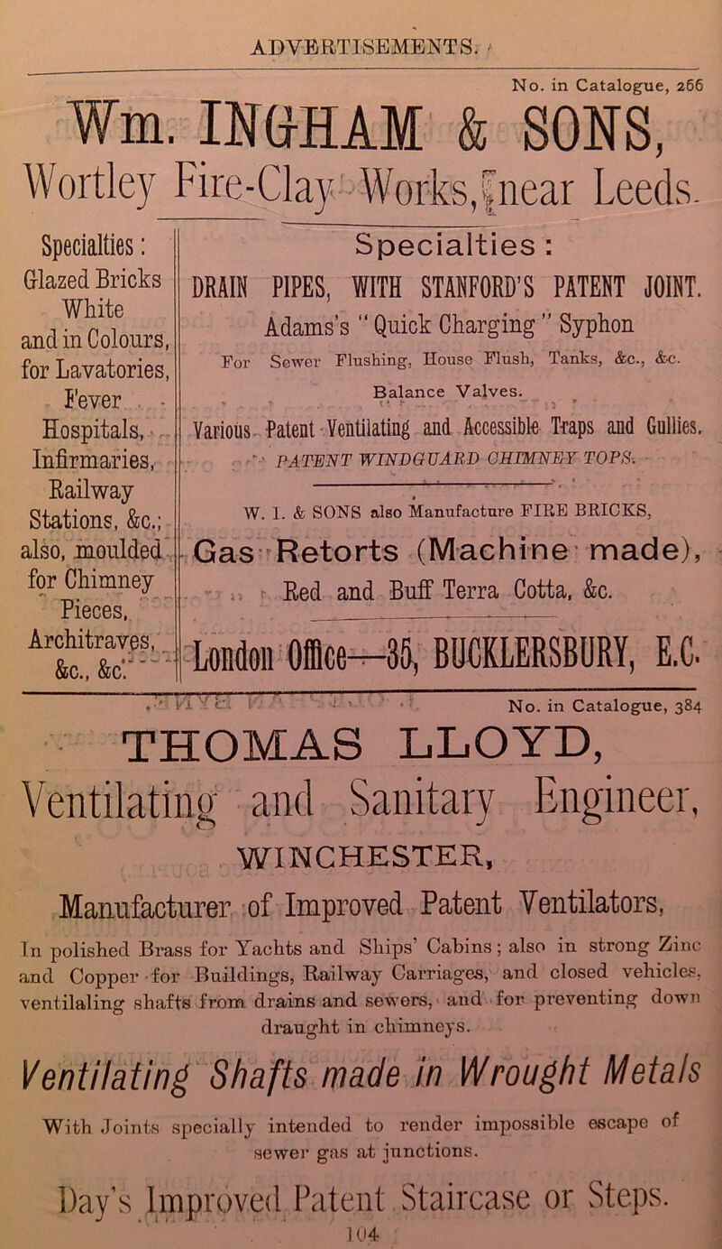 No. in Catalogue, 266 Wm. IN&HAM & SONS, Wortley Fire-Clay Works,fnear Leeds. Specialties : DRAIN PIPES, WITH STANFORD’S PATENT JOINT. Adams’s “ Quick Charging ” Syphon For Sower Flushing, House Flush, Tanks, &c., &c. Balance Valves. * ... r Various Patent Ventilating and Accessible Traps and Gullies. F.- PATENT WINDG TJARD CHIMNEY TOPS. W. I. & SONS also Manufacture FIRE BRICKS, Gas Retorts (Machine-made), . . r Red and Buff Terra Cotta, &c. London Office^—35, BUCKLERSBURY, E.C. No. in Catalogue, 384 THOMAS LLOYD, Ventilating and Sanitary Engineer, WINCHESTER, Manufacturer of Improved Patent Ventilators, In polished Brass for Yachts and Ships Cabins; also in strong Zinc and Copper - for Buildings, Railway Carriages, and closed vehicles, ventilating shafts from drains and sewers, and for preventing down draught in chimneys. Ventilating Shafts made in Wrought Metals With Joints specially intended to render impossible escape of sewer gas at junctions. Day’s Improved Patent Staircase or Steps. 104 Specialties: Glazed Bricks White and in Colours, for Lavatories, Fever Hospitals, Infirmaries, Railway Stations, &c.; also, moulded for Chimney Pieces, Architraves, &c., &c'.: 3