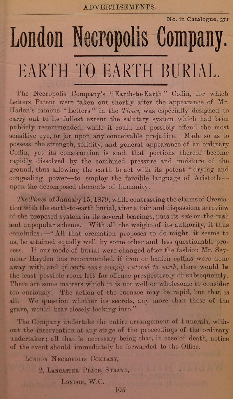 No. in Catalogue, 371 London Necropolis Company. EARTH TO EARTH BURIAL. The Necropolis Company’s “ Eartli-to-Earth ” Coffin, for which Letters Patent were taken out shortly after the appearance of Mr. Haden’s famous “ Letters ” in the Times, was especially designed to carry out to its fullest extent the salutary system which had been publicly recommended, while it could not possibly offend the most sensitive eye, or jar upon any conceivable prejudice. Made so as to possess the strength, solidity, and general appearance of an ordinary Coffin, yet its construction is such that portions thei’eof become rapidly dissolved by the combined pressure and moisture of the ground, thus allowing the earth to act with its potent “ drying and congealing power—to employ the forcible language of Aristotle— upon the decomposed elements of humanity. The Times of January 15,1879, while contrasting the claims of Crema- tion with the earth-to-earth burial, after a fair and dispassionate review of the proposed system in its several bearings, puts its veto on the rash and unpopular scheme. With all the weight of its authority, it thus concludes:—“All that cremation proposes to do might, it seems to us, be attained equally well by some other and less questionable pro- cess. If our mode of burial were changed after the fashion Mr. Sey- mour Hayden has recommended, if iron or leaden coffins were done away with, and if earth were simply restored to earth, there would be. the least possible room left for ofEence prospectively or subsequently. There are some matters which it is not well or wholesome to consider too curiously. The action of the furnace may be rapid, but that is all. We question whether its secrets, any more than those of the grave, would bear closely looking into.” The Company undertake the entire arrangement of funerals, with- out the intervention at any stage of the proceedings of the ordinary undertaker; all that is necessary being that, in case d! death, notice of the event should immediately be forwarded to the Office. London Necropolis Company, 2, Lancaster Place, Strand, London, W.C.