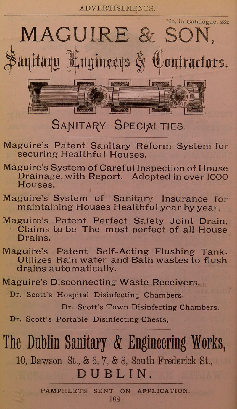 AD VERT ISEMEN T S. No. in Catalogue, 282 MAGUIRE & SON, SaJMITAI^Y SPECIALTIES. Maguire’s Patent Sanitary Reform System for securing Healthful Houses. Maguire’s System of Careful Inspection of House Drainage, with Report. Adopted in over 1000 Houses. Maguire’s System of Sanitary Insurance for maintaining Houses Healthful year by year. Maguire’s Patent Perfect Safety Joint Drain. Claims to be The most perfect of all House Drains. Maguire’s Patent Self-Acting Flushing Tank. Utilizes Rain water and Bath wastes to flush drains automatically. Maguire’s Disconnecting Waste Receivers. Dr. Scott’s Hospital Disinfecting Chambers. Dr. Scott’s Town Disinfecting Chambers. Dr. Scott’s Portable Disinfecting Chests, The Dublin Sanitary & Engineering Works, 10, Dawson St., & 6, 7, & 8, South Frederick St., DU BLIN. PAMPHLETS SENT ON APPLICATION.