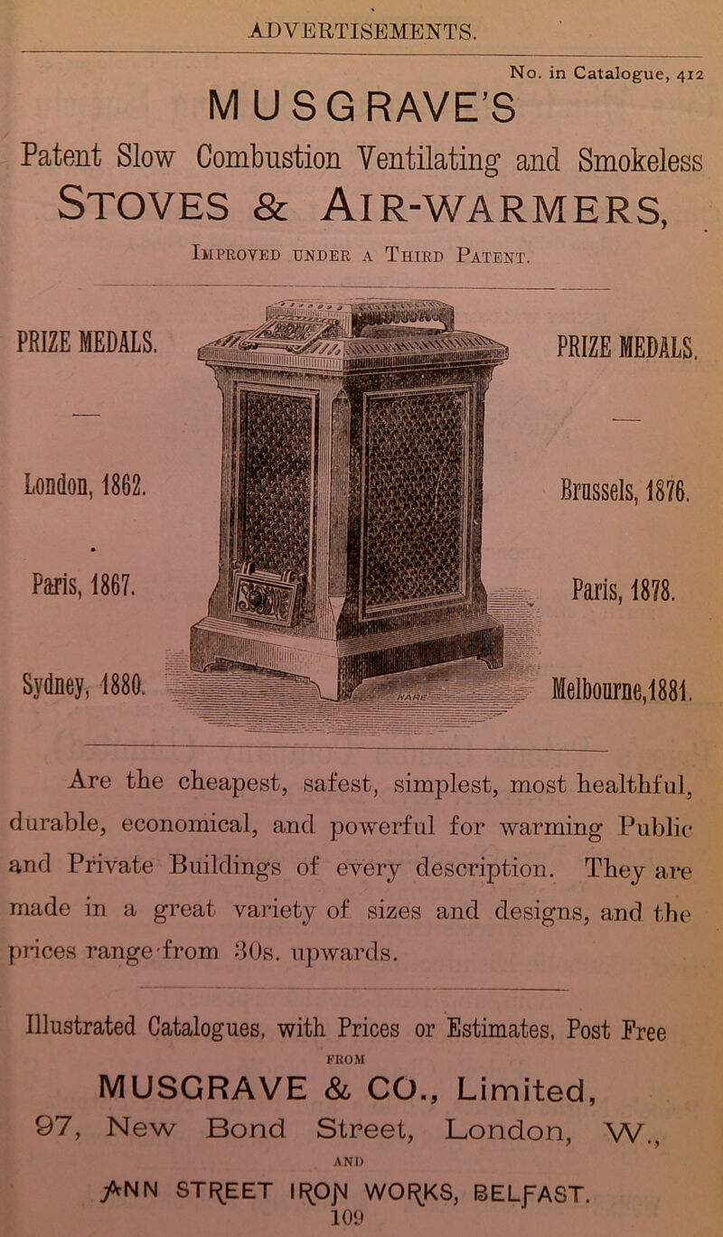 No. in Catalogue, 4x2 M USG RAVE’S Patent Slow Combustion Ventilating and Smokeless Stoves & Air-warmers, PRIZE MEDALS. London, 1862. Paris, 1867. Sydney, 1880. Improved under a Third Patent. PRIZE MEDALS. Brussels, 1876. Paris, 1878. Melbourne,1881. Are the cheapest, safest, simplest, most healthful, durable, economical, and powerful for warming Public and Private Buildings of every description. They are made in a great variety of sizes and designs, and the juices range-from 30s. upwards. Illustrated Catalogues, with Prices or Estimates, Post Free FROM MUSGRAVE & CO., Limited, 97, New Bond Street, London, W., AND /rNN STREET IF^OjVJ WOF^KS, BELfAST.