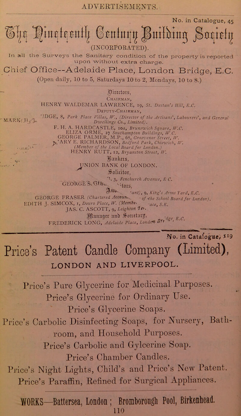 No. in Catalogue, 45 f>!^ iimlmjtf JLihing jlrajist^ (INCORPORATED). In all the Surveys the Sanitary condition of the property is reported upon without extra charge. Chief Office—Adelaide Place, London Bridge, E.C. (Open daily, 10 to 5, Saturdays 10 to 2, Mondays, 10 to 8.) inirrctors, Chairman, HENRY WALDEMAR LAWRENCE, 19, St. Dustan’s Hill, E.C. Deputy-Chairman, ODGE, 8, Park Place Villas, IF., (Director of the Artisans', Labourers', ami General MAK.lv, .Hj I*-'- Dwellings Co., Limited). F. H. A. HARDCASTLE, 10a, Brunswick Square, IV.C. ELIZA ORME, 27 Southampton Buildings, ICC. GEORGE PALMER, M.P., 68, Gros-uenor Street, IV. jn’ARY E. RICHARDSON, Bedford Park, Chiswick, IV. -•.raJ-' (Member of the Local Board for London.) - <• HENRY RUTT, 12, Bryans ton Street, IV. - S!. Sanhtts, • UNION BANK OF LONDON. Solicitor, *L 3, Fenchurch Avenue, E C. GEORGE'S, <31^ vn S in ’ 'ant), 9, King's Arms Yard, E.C. GEORGE FRASER (Chartered Accoun.. ■ 0f -the School Board for London K EDITH J. SIM COX, 1, Douro Place, IV. (Membe. ..ace> s £< JAS. C. ASCOTT, 9, Leighton If- Utannger anir S-eattavii, £ c FREDERICK LONG, Adelaide Place, Louden Br> < - ’ r No. in Catalogue, Price’s Patent Candle Company (Limited), LONDON AND LIVERPOOL. Price’s Pure Glycerine for Medicinal Purposes. Price’s Glycerine for Ordinary Use. Price’s Glycerine Soaps. Price’s Carbolic Disinfecting Soaps, for Nursery, Bath- room, and Household Purposes. Price’s Carbolic and Gylcerine Soap. Price’s Chamber Candles. Price’s Night Lights, Child's and Price’s New Patent. Price’s Paraffin, Refined for Surgical Appliances. WORKS—Battersea, London; Bromborougti Pool, Birkenhead.