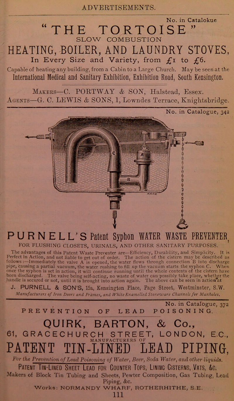 No. in Catalokue “THE TORTOISE” SLOW COMBUSTION HEATING, BOILER, AND LAUNDRY STOVES, In Every Size and Variety, from £i to £6. Capable of heating any building, from a Cabin to a Large Church. May be seen at the International Medical and Sanitary Exhibition, Exhibition Road, South Kensington. Makers—C. PORTWAY & SON, Halstead, Essex. Agents—G. C. LEWIS & SONS, 1, Lowndes Terrace, Knight,sbridge. No. in Catalogue, 342 PURNELL’S Patent Syphon WATER WASTE PREVENTER, FOR FLUSHING CLOSETS, URINALS, AND OTHER SANITARY PURPOSES. The advantages of this Patent Waste Preventer are—Efficiency, Durability, and Simplicity. It is Perfect in Action, and not liable to get out of order. The action of the cistern may be described as follows:—Immediately the valve A is opened, the water flows through connection B into discharge pipe, causing a partial vacuum, the water rushing to fill up the vacuum starts the syphon C. When once the syphon is set in action, it will continue running until the whole contents of the cistern have been discharged. The valve being self-acting, no waste of water can possibly take place, whether the handle is secured or not, until it is brought into action again. The above can be seen in actioivat J. PURNELL & SON’S, 15a, Kensington Place, Page Street, Westminster, S.W. Manufacturers of Iron Doors and Frames, and IVhite Enamelled Stoneware Channels for Manholes. No. in Catalogue, 372 PREVENTION OF LEAD POISONING. QUIRK, BARTON, & Co., 61, GRACECHURCH STREET, LONDON, E.C., MANUFACTURERS OF PATENT TIN-LINED LEAD PIPINd, For the Prevention of Lead Poisoning of Water, Beer, Soda Water, and other liquids. Patent Tin-Lined Sheet Lead foh Counter Tops, Lining Cisterns, Vats, &c. Makers of Block Tin Tubing and Sheets, Pewter Composition, Gas Tubing, Lead Piping, &c. Works: NORMANDY WHARF, ROTHERHITHE, S.E. Ill