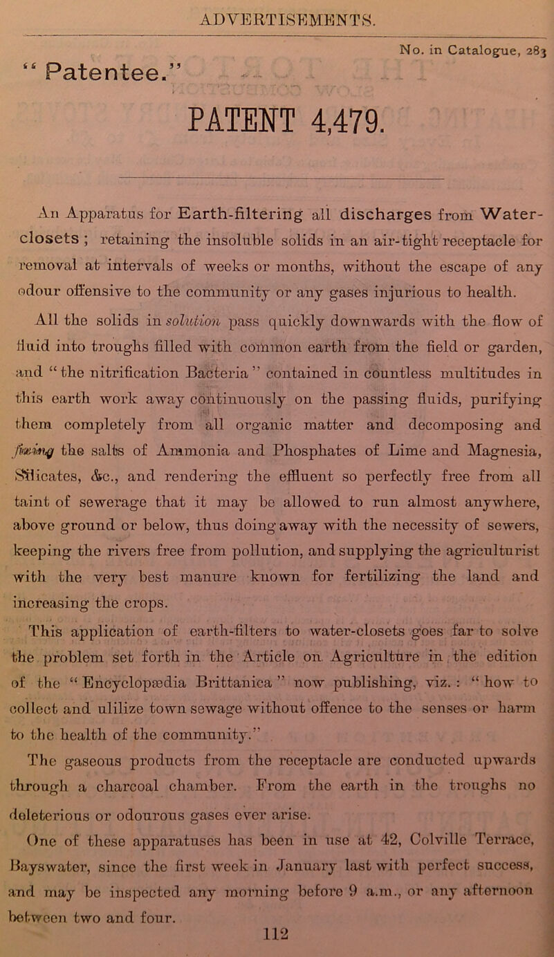 No. in Catalogue, 283 “ Patentee.” PATENT 4,479. An Apparatus for Earth-filtering all discharges from Water- closets ; retaining the insoluble solids in an air-tight receptacle for removal at intervals of weeks or months, without the escape of any odour offensive to the community or any gases injurious to health. All the solids in solution pass quickly downwards with the flow of fluid into troughs filled with common earth from the field or garden, and “the nitrification Bacteria ” contained in countless multitudes in this earth work away continuously on the passing fluids, purifying them completely from all organic matter and decomposing and fmiahg the salts of Ammonia and Phosphates of Lime and Magnesia, Silicates, &c., and rendering the effluent so perfectly free from all taint of sewerage that it may be allowed to run almost anywhere, above ground or below, thus doing away with the necessity of sewers, keeping the rivers free from pollution, and supplying the agriculturist with the very best manure known for fertilizing the land and increasing the crops. This application of earth-filters to water-closets goes far to solve the problem set forth in the Article on Agriculture in the edition of the “ Encyclopedia Brittanica ” now publishing, viz. : “ how to collect and utilize town sewage without offence to the senses or harm to the health of the community.” The gaseous products from the roceptacle are conducted upwards through a charcoal chamber. From the earth in the troughs no doleterious or odourous gases ever arise. One of these apparatuses has been in use at 42, Colville Terrace, Hays water, since the first week in January last with perfect success, and may be inspected any morning before 9 a.m., or any afternoon between two and four.