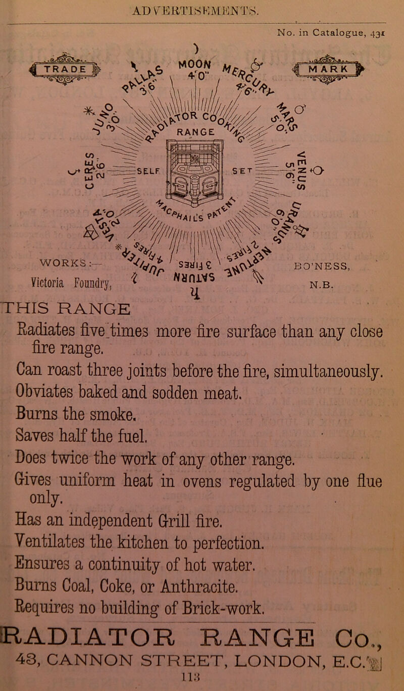 No. in Catalogue, 431 THIS RANGE Radiates five.times more fire surface than any close fire range. Can roast three joints before the fire, simultaneously. Obviates baked and sodden meat. Burns the smoke. Saves half the fuel. Does twice the work of any other range. Gives uniform heat in ovens regulated by one flue only. Has an independent Grill fire. Ventilates the kitchen to perfection. Ensures a continuity of hot water. Bums Coal, Coke, or Anthracite. Requires no building of Brick-work. RADIATOR RANGE Co., 43, CANNON STREET, LONDON, E.C.'-J 118